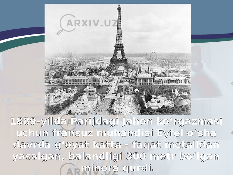 1889-yilda Parijdagi Jahon ko‘rgazmasi uchun fransuz muhandisi Eyfel o‘sha davrda g‘oyat katta - faqat metalldan yasalgan, balandligi 300 metr bo‘lgan minora qurdi. 