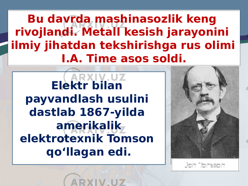 Elektr bilan payvandlash usulini dastlab 1867-yilda amerikalik elektrotexnik Tomson qo‘llagan edi.Bu davrda mashinasozlik keng rivojlandi. Metall kesish jarayonini ilmiy jihatdan tekshirishga rus olimi I.A. Time asos soldi. Jon Tomson 