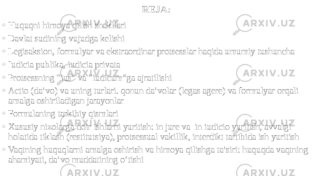 REJA: • Huquqni himoya qilish shakllari • Davlat sudining vujudga kelishi • Legisaksion, formulyar va ekstraordinar protsesslar haqida umumiy tushuncha • Iudicia publika, iudicia privata • Protsessning “ius” va “iudicum”ga ajratilishi • Actio (da’vo) va uning turlari. qonun da’volar (legas agere) va formulyar orqali amalga oshiriladigan jarayonlar • Formulaning tarkibiy qismlari • Xususiy nizolarga doir ishlarni yuritish: in jure va in iudicio yuritish, avvalgi holatida tiklash (restitutsiya), protsessual vakillik, interdikt tartibida ish yuritish • Vaqtning huquqlarni amalga oshirish va himoya qilishga ta’siri: huquqda vaqtning ahamiyati, da’vo muddatining o‘tishi 