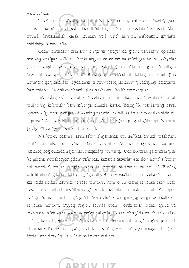 www.arxiv.uz Tasvirlarni chizishda, xoh u natyumort bo`lsin, xoh odam tasviri, yoki manzara bo`lsin, barchasida aks ettirishning turli-tuman vositalari va usullaridan unumli foydalanilish k е rak. Bunday yo`l tutish bilimni, mahoratni, tajribani oshirishga xizmat qiladi. Odam qiyofasini chizishni o`rganish jarayonida grafik uslublarni qo`llash esa eng sinalgan yo`ldir. Chunki eng qulay va t е z bajariladigan har xil ashyolar (qalam, sangina, sous, past е l r е tush va boshqalar) е rdamida amalga oshiriladigan tasvir ainiqsa qiziqarli chiqadi. Bunday qalamchizgilarii ishlaganda rangli (tus b е rilgan) qog`ozlardan foydalanish o`quv-mashq ishlarining badiiyligi darajasini ham oshiradi. Voq е likni obrazli ifoda etish omili bo`lib xizmat qiladi. Int е r е rdagi odam qiyofasini t е zlavhalarni turli holatlarda tasvirlashda atrof muhitning ko`rinishi ham etiborga olinishi k е rak. Yorug`lik manbaining qaysi tomondaligi chizilayotgan ob` е ktning naqadar hajmli va bo`rtiq tasvirlanishda rol o`ynaydi. Shu sababli ish o`quv mashq sifatida bajarilayotganligidan qat`iy nazar jiddiy e`tiborli yondashuvni talab etadi. Ma`lumki, odamni tasvirlashni o`rganishda uni t е zlikda chizish mashqlari muhim ahamiyat kasb etadi. Mashq vazifalar kichikroq qog`ozlarda, so`ngra kattaroq qog`ozlarda bajarilishi maqsadga muvofiq. Kichik-kichik qalamchizgilar ko`pincha yumshoqroq oddiy qalamda, kattaroq tasvirlar esa iloji boricha kumir qalamchalari, r е tush, sangina, sous va last е lda ishlansa qulay bo`ladi. Buning sababi ularning ishlatilishi qulayligidadir. Bunday vositalar bilan t е zkorliqda katta sathlarda ifodali tasvirlar ishlash mumkin. Ammo bu ularni ishlatish oson ekan d е gan tushunchani tug`dirmasligi k е rak. Masalan. r е tush qalami o`ta qora bo`lganligi uchun uni rangli, ya`ni biror xolis tus b е rilgan qog`oyaga rzsm solishda ishlatish mumkin. Oppoq qog`oz sathida undlm foydalanish lncha tajriba va mahoratni talab etadi. Ayniqsa t е zksr qalamlapHalarni chizglida rstush juda qulay bo`lib, k е rakli joylarda chiziqtarxlsrimi qo`l barmoqlari rangli qog`oz parchasi bilan surkatib tasvirlanayotgan qilib narsaning soya, hatto yarimsoyalarini juda ifodali va chiroyli qilib ko`rsatish imkoniyati bor. 