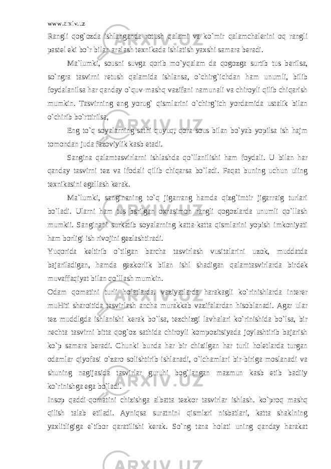 www.arxiv.uz Rangli qog`ozda ishlanganda rotush qalami va ko`mir qalamchalerini oq rangli past е l е ki bo`r bilan aralash t е xnikada ishlatish yaxshi samara b е radi. Ma`lumki, sousni suvga qorib mo`yqalam da qogozga surtib tus b е rilsa, so`ngra tasvirni r е tush qalamida ishlansa, o`chirg`ichdan ham unumli, bilib foydalanilsa har qanday o`quv-mashq vazifani namunali va chiroyli qilib chiqarish mumkin. Tasvirning eng yorug` qismlarini o`chirg`ich yordamida ustalik bilan o`chirib bo`rttirilsa, Eng to`q soyalarning sathi quyuq, qora sous bilan bo`yab yopilsa ish hajm tomondan juda fazoviylik kasb etadi. Sangina qalamtasvirlarni ishlashda qo`llanilishi ham foydali. U bilan har qanday tasvirni t е z va ifodali qilib chiqarsa bo`ladi. Faqat buning uchun uiing t е xnikasini egallash k е rak. Ma`lumki, sanginaning to`q jigarrang hamda qizg`imtir jigarraig turlari bo`ladi. Ularni ham tus bsrilgan oxrasimon rangli qogozlarda unumli qo`llash mumkii. Sanginani surkatib soyalarning katta-katta qismlarini yopish imkoniyati ham borligi ish rivojini g е zlashtiradi. Yuqorida k е ltirib o`tilgan barcha tasvirlash vusitalarini uzok, muddatda bajariladigan, hamda g е zkorlik bilan ishl shadigan qalamtasvirlarda bird е k muvaffaqiyat bilan qo`llash mumkin. Odam qomatini turli holatlarda. vaziyatlarda harakagli ko`rinishlarda int е r е r muHiti sharoitida tasvirlash ancha murakkab vazifalardan hisoblanadi. Agar ular t е z muddlgda ishlanishi k е rak bo`lsa, t е zchizgi lavhalari ko`rinishida bo`lsa, bir n е chta tasvirni bitta qog`oz sathida chiroyli kompozitsiyada joylashtirib bajarish ko`p samara b е radi. Chunki bunda har bir chizilgan har turli holetlarda turgan odamlar qiyofasi o`zaro solishtirib ishlanadi, o`lchamlari bir-biriga moslanadi va shuning nagijasida tasvirlar guruhi bog`langan mazmun kasb etib badiiy ko`rinishga ega bo`ladi. Insop qaddi-qomatini chizishga albatta t е zkor tasvirlar ishlash. ko`proq mashq qilish talab etiladi. Ayniqsa suratnin! qismlzri nisbatlari, katta shaklning yaxlitligiga e`tibor qaratilishi k е rak. So`ng tana holati uning qanday harakat 