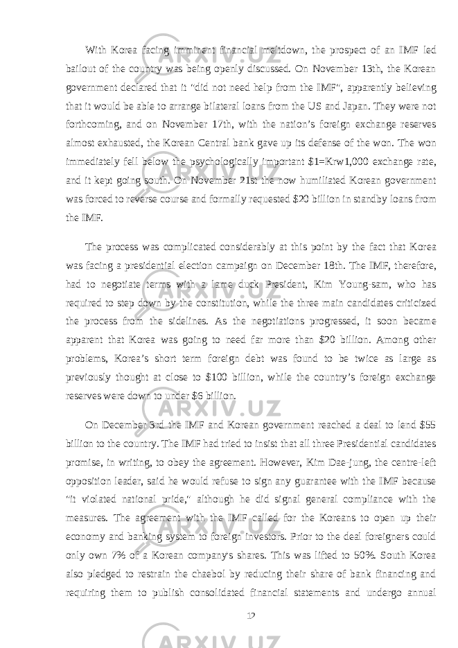 With Korea facing imminent financial meltdown, the prospect of an IMF led bailout of the country was being openly discussed. On November 13th, the Korean government declared that it &#34;did not need help from the IMF&#34;, apparently believing that it would be able to arrange bilateral loans from the US and Japan. They were not forthcoming, and on November 17th, with the nation’s foreign exchange reserves almost exhausted, the Korean Central bank gave up its defense of the won. The won immediately fell below the psychologically important $1=Krw1,000 exchange rate, and it kept going south. On November 21st the now humiliated Korean government was forced to reverse course and formally requested $20 billion in standby loans from the IMF. The process was complicated considerably at this point by the fact that Korea was facing a presidential election campaign on December 18th. The IMF, therefore, had to negotiate terms with a lame duck President, Kim Young-sam, who has required to step down by the constitution, while the three main candidates criticized the process from the sidelines. As the negotiations progressed, it soon became apparent that Korea was going to need far more than $20 billion. Among other problems, Korea’s short term foreign debt was found to be twice as large as previously thought at close to $100 billion, while the country’s foreign exchange reserves were down to under $6 billion. On December 3rd the IMF and Korean government reached a deal to lend $55 billion to the country. The IMF had tried to insist that all three Presidential candidates promise, in writing, to obey the agreement. However, Kim Dae-jung, the centre-left opposition leader, said he would refuse to sign any guarantee with the IMF because &#34;it violated national pride,&#34; although he did signal general compliance with the measures. The agreement with the IMF called for the Koreans to open up their economy and banking system to foreign investors. Prior to the deal foreigners could only own 7% of a Korean company&#39;s shares. This was lifted to 50%. South Korea also pledged to restrain the chaebol by reducing their share of bank financing and requiring them to publish consolidated financial statements and undergo annual 12 