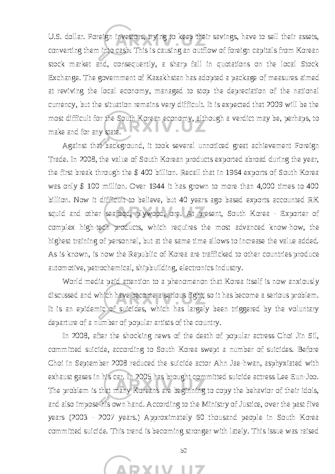 U.S. dollar. Foreign investors, trying to keep their savings, have to sell their assets, converting them into cash. This is causing an outflow of foreign capitals from Korean stock market and, consequently, a sharp fall in quotations on the local Stock Exchange. The government of Kazakhstan has adopted a package of measures aimed at reviving the local economy, managed to stop the depreciation of the national currency, but the situation remains very difficult. It is expected that 2009 will be the most difficult for the South Korean economy, although a verdict may be, perhaps, to make and for any state. Against that background, it took several unnoticed great achievement Foreign Trade. In 2008, the value of South Korean products exported abroad during the year, the first break through the $ 400 billion. Recall that in 1964 exports of South Korea was only $ 100 million. Over 1944 it has grown to more than 4,000 times to 400 billion. Now it difficult to believe, but 40 years ago based exports accounted RK squid and other seafood, plywood, ore. At present, South Korea - Exporter of complex high-tech products, which requires the most advanced know-how, the highest training of personnel, but at the same time allows to increase the value added. As is known, is now the Republic of Korea are trafficked to other countries produce automotive, petrochemical, shipbuilding, electronics industry. World media paid attention to a phenomenon that Korea itself is now anxiously discussed and which have become a serious fight, so it has become a serious problem. It is an epidemic of suicides, which has largely been triggered by the voluntary departure of a number of popular artists of the country. In 2008, after the shocking news of the death of popular actress Choi Jin Sil, committed suicide, according to South Korea swept a number of suicides. Before Choi in September 2008 reduced the suicide actor Ahn Jae-hwan, asphyxiated with exhaust gases in his car. In 2005 has brought committed suicide actress Lee Eun-Joo. The problem is that many Koreans are beginning to copy the behavior of their idols, and also impose his own hand. According to the Ministry of Justice, over the past five years (2003 - 2007 years.) Approximately 60 thousand people in South Korea committed suicide. This trend is becoming stronger with lately. This issue was raised 50 