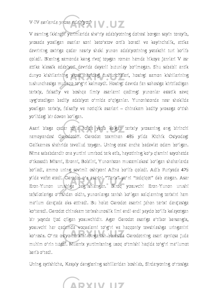 V-IV asrlarda proza adabiyoti V asrning ikkinchi yarimlarida she‘riy adabiyotning doirasi borgan sayin torayib, prozada yozilgan asarlar soni beto‘xtov ortib boradi va keyinchalik, attika davrining oxiriga qadar nasriy shakl yunon adabiyotining yetakchi turi bo‘lib qoladi. Bizning zamonda keng rivoj topgan roman hamda hikoya janrlari V asr attika klassik adabiyoti davrida deyarli butunlay bo‘lmagan. Shu sababli antik dunyo kishilarining proza haqidagi tushunchalari, hozirgi zamon kishilarining tushunchasiga mutlaqo to‘g‘ri kelmaydi. Hozirgi davrda fan sohasiga kiritiladigan tarixiy, falsafiy va boshqa ilmiy asarlarni qadimgi yunonlar estetik zavq uyg‘otadigan badiiy adabiyot o‘rnida o‘qiganlar. Yunonistonda nasr shaklida yozilgan tarixiy, falsafiy va notiqlik asarlari – chinakam badiiy prozaga o‘tish yo‘lidagi bir dovon bo‘lgan. Asari bizga qadar to‘la holda yetib kelgan tarixiy prozaning eng birinchi namoyandasi Gerodotdir. Gerodot taxminan 485 yilda Kichik Osiyodagi Galikarnas shahrida tavallud topgan. Uning otasi ancha badavlat odam bo‘lgan. Nima sababdandir ona yurtini umrbod tark etib, hayotining ko‘p qismini sayohatda o‘tkazadi: Misrni, Eronni, Bobilni, Yunoniston mustamlakasi bo‘lgan shaharlarda bo‘ladi, ammo uning sevimli oshiyoni Afina bo‘lib qoladi. Adib Furiyada 425 yilda vafot etadi. Gerodot o‘z asarini “Tarix” ya‘ni “tadqiqot” deb atagan. Asar Eron-Yunon urushiga bag‘ishlangan. Biroq yozuvchi Eron-Yunon urushi tafsilotlariga o‘tishdan oldin, yunonlarga tanish bo‘lgan xalqlarning tarixini ham ma‘lum darajada aks ettiradi. Bu holat Gerodot asarini jahon tarixi darajasiga ko‘taradi. Gerodot chinakam tarixshunoslik ilmi endi-endi paydo bo‘lib kelayotgan bir paytda ijod qilgan yozuvchidir. Agar Gerodot asariga e‘tibor bersangiz, yozuvchi har qadamda voqealarni to‘g‘ri va haqqoniy tavsirlashga uringanini ko‘rasiz. O‘rta osiyo tarixini o‘rganish borasida Gerodotning asari ayniqsa juda muhim o‘rin tutadi. Muarrix yurtimizning uzoq o‘tmishi haqida to‘g‘ri ma‘lumot berib o‘tadi. Uning aytishicha, Kaspiy dengizning sohillaridan boshlab, Sirdaryoning o‘rtasiga 