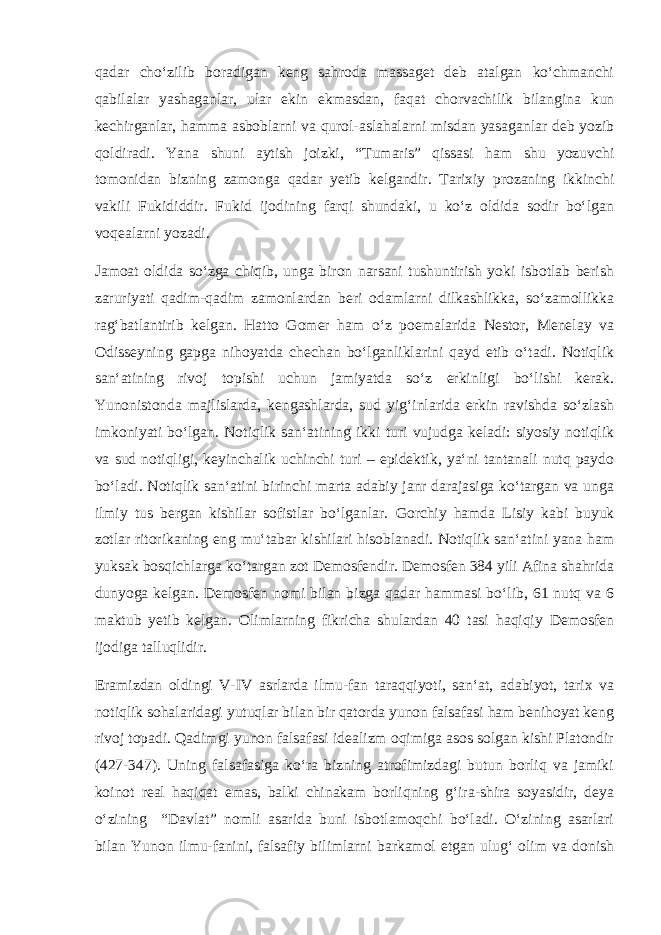 qadar cho‘zilib boradigan keng sahroda massaget deb atalgan ko‘chmanchi qabilalar yashaganlar, ular ekin ekmasdan, faqat chorvachilik bilangina kun kechirganlar, hamma asboblarni va qurol-aslahalarni misdan yasaganlar deb yozib qoldiradi. Yana shuni aytish joizki, “Tumaris” qissasi ham shu yozuvchi tomonidan bizning zamonga qadar yetib kelgandir. Tarixiy prozaning ikkinchi vakili Fukididdir. Fukid ijodining farqi shundaki, u ko‘z oldida sodir bo‘lgan voqealarni yozadi. Jamoat oldida so‘zga chiqib, unga biron narsani tushuntirish yoki isbotlab berish zaruriyati qadim-qadim zamonlardan beri odamlarni dilkashlikka, so‘zamollikka rag‘batlantirib kelgan. Hatto Gomer ham o‘z poemalarida Nestor, Menelay va Odisseyning gapga nihoyatda chechan bo‘lganliklarini qayd etib o‘tadi. Notiqlik san‘atining rivoj topishi uchun jamiyatda so‘z erkinligi bo‘lishi kerak. Yunonistonda majlislarda, kengashlarda, sud yig‘inlarida erkin ravishda so‘zlash imkoniyati bo‘lgan. Notiqlik san‘atining ikki turi vujudga keladi: siyosiy notiqlik va sud notiqligi, keyinchalik uchinchi turi – epidektik, ya‘ni tantanali nutq paydo bo‘ladi. Notiqlik san‘atini birinchi marta adabiy janr darajasiga ko‘targan va unga ilmiy tus bergan kishilar sofistlar bo‘lganlar. Gorchiy hamda Lisiy kabi buyuk zotlar ritorikaning eng mu‘tabar kishilari hisoblanadi. Notiqlik san‘atini yana ham yuksak bosqichlarga ko‘targan zot Demosfendir. Demosfen 384 yili Afina shahrida dunyoga kelgan. Demosfen nomi bilan bizga qadar hammasi bo‘lib, 61 nutq va 6 maktub yetib kelgan. Olimlarning fikricha shulardan 40 tasi haqiqiy Demosfen ijodiga talluqlidir. Eramizdan oldingi V-IV asrlarda ilmu-fan taraqqiyoti, san‘at, adabiyot, tarix va notiqlik sohalaridagi yutuqlar bilan bir qatorda yunon falsafasi ham benihoyat keng rivoj topadi. Qadimgi yunon falsafasi idealizm oqimiga asos solgan kishi Platondir (427-347). Uning falsafasiga ko‘ra bizning atrofimizdagi butun borliq va jamiki koinot real haqiqat emas, balki chinakam borliqning g‘ira-shira soyasidir, deya o‘zining “Davlat” nomli asarida buni isbotlamoqchi bo‘ladi. O‘zining asarlari bilan Yunon ilmu-fanini, falsafiy bilimlarni barkamol etgan ulug‘ olim va donish 