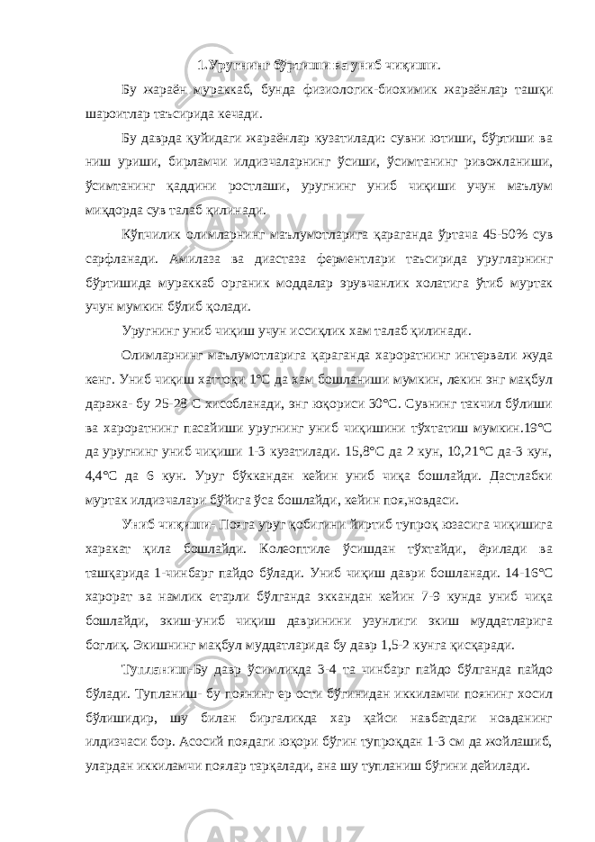 1.Уругнинг бўртиши ва униб чиқиши . Бу жараён мураккаб, бунда физиологик-биохимик жараёнлар ташқи шароитлар таъсирида кечади. Бу даврда қуйидаги жараёнлар кузатилади: сувни ютиши, бўртиши ва ниш уриши, бирламчи илдизчаларнинг ўсиши, ўсимтанинг ривожланиши, ўсимтанинг қаддини ростлаши, уругнинг униб чиқиши учун маълум миқдорда сув талаб қилинади. Кўпчилик олимларнинг маълумотларига қараганда ўртача 45-50% сув сарфланади. Амилаза ва диастаза ферментлари таъсирида уругларнинг бўртишида мураккаб органик моддалар эрувчанлик холатига ўтиб муртак учун мумкин бўлиб қолади. Уругнинг униб чиқиш учун иссиқлик хам талаб қилинади. Олимларнинг маълумотларига қараганда хароратнинг интервали жуда кенг. Униб чиқиш хаттоқи 1°С да хам бошланиши мумкин, лекин энг мақбул даража- бу 25-28 С хисобланади, энг юқориси 30°С. Сувнинг такчил бўлиши ва хароратнинг пасайиши уругнинг униб чиқишини тўхтатиш мумкин.19°С да уругнинг униб чиқиши 1-3 кузатилади. 15,8°С да 2 кун, 10,21°С да-3 кун, 4,4°С да 6 кун. Уруг бўккандан кейин униб чиқа бошлайди. Дастлабки муртак илдизчалари бўйига ўса бошлайди, кейин поя,новдаси. Униб чиқиши - Пояга уруг қобигини йиртиб тупроқ юзасига чиқишига харакат қила бошлайди. Колеоптиле ўсишдан тўхтайди, ёрилади ва ташқарида 1-чинбарг пайдо бўлади. Униб чиқиш даври бошланади. 14-16°С харорат ва намлик етарли бўлганда эккандан кейин 7-9 кунда униб чиқа бошлайди, экиш-униб чиқиш давринини узунлиги экиш муддатларига боглиқ. Экишнинг мақбул муддатларида бу давр 1,5-2 кунга қисқаради. Тупланиш- Бу давр ўсимликда 3-4 та чинбарг пайдо бўлганда пайдо бўлади. Тупланиш- бу поянинг ер ости бўгинидан иккиламчи поянинг хосил бўлишидир, шу билан биргаликда хар қайси навбатдаги новданинг илдизчаси бор. Асосий поядаги юқори бўгин тупроқдан 1-3 см да жойлашиб, улардан иккиламчи поялар тарқалади, ана шу тупланиш бўгини дейилади. 