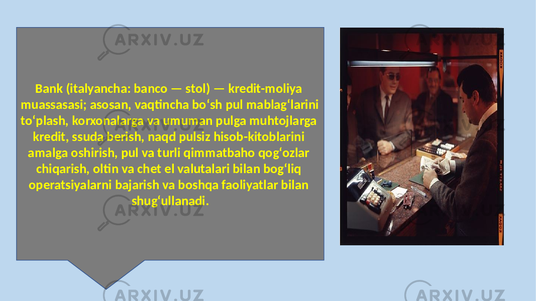 Bank (italyancha: banco — stol) — kredit-moliya muassasasi; asosan, vaqtincha boʻsh pul mablagʻlarini toʻplash, korxonalarga va umuman pulga muhtojlarga kredit, ssuda berish, naqd pulsiz hisob-kitoblarini amalga oshirish, pul va turli qimmatbaho qogʻozlar chiqarish, oltin va chet el valutalari bilan bogʻliq operatsiyalarni bajarish va boshqa faoliyatlar bilan shugʻullanadi. 