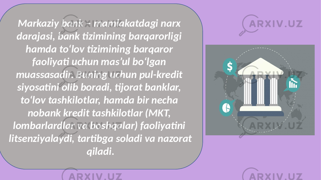 Markaziy bank – mamlakatdagi narx darajasi, bank tizimining barqarorligi hamda to‘lov tizimining barqaror faoliyati uchun mas’ul bo‘lgan muassasadir. Buning uchun pul-kredit siyosatini olib boradi, tijorat banklar, to‘lov tashkilotlar, hamda bir necha nobank kredit tashkilotlar (MKT, lombarlardlar va boshqalar) faoliyatini litsenziyalaydi, tartibga soladi va nazorat qiladi. 