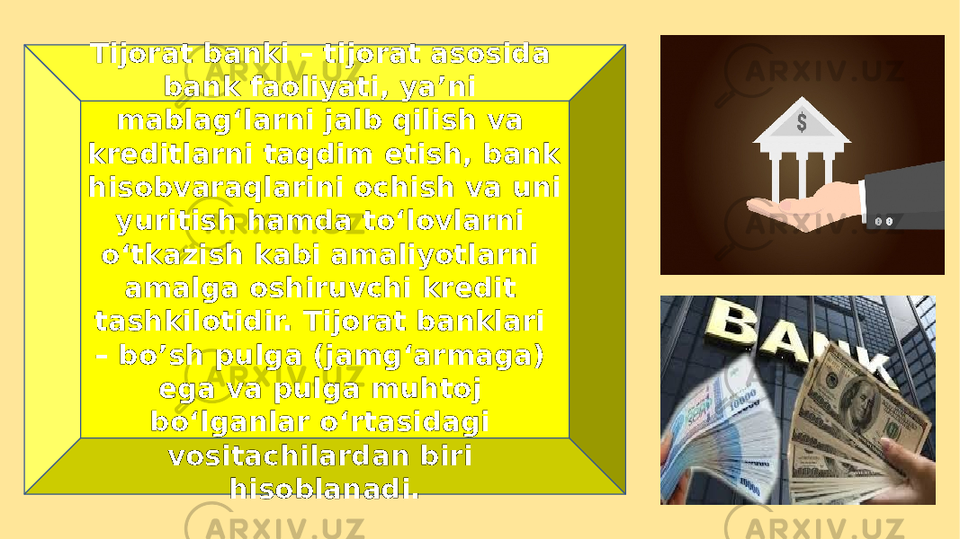 Tijorat banki – tijorat asosida bank faoliyati, ya’ni mablag‘larni jalb qilish va kreditlarni taqdim etish, bank hisobvaraqlarini ochish va uni yuritish hamda to‘lovlarni o‘tkazish kabi amaliyotlarni amalga oshiruvchi kredit tashkilotidir. Tijorat banklari – bo’sh pulga (jamg‘armaga) ega va pulga muhtoj bo‘lganlar o‘rtasidagi vositachilardan biri hisoblanadi. 