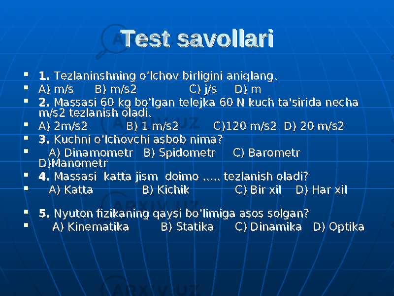 Test savollariTest savollari  1.1. T T ее zlaninshning o’lchov birligini aniqlang.zlaninshning o’lchov birligini aniqlang.  A) m/s B) m/s2 C) j/s D) mA) m/s B) m/s2 C) j/s D) m  2.2. Massasi 60 kg bo’lgan t Massasi 60 kg bo’lgan t ее ll ее jka 60 N kuch ta&#39;sirida njka 60 N kuch ta&#39;sirida n ее cha cha m/s2 tm/s2 t ее zlanish oladi.zlanish oladi.  A) 2m/s2 B) 1 m/s2 C)120 m/s2 D) 20 m/s2 A) 2m/s2 B) 1 m/s2 C)120 m/s2 D) 20 m/s2  3.3. Kuchni o’lchovchi asbob nima? Kuchni o’lchovchi asbob nima?  A) DinamomA) Dinamom ее tr B) Spidomtr B) Spidom ее tr C) Baromtr C) Barom ее tr tr D)ManometrD)Manometr  4.4. Massasi katta jism doimo ….. t Massasi katta jism doimo ….. t ее zlanish oladi?zlanish oladi?  A) Katta B) Kichik C) Bir xil D) Har xil A) Katta B) Kichik C) Bir xil D) Har xil  5.5. Nyuton fizikaning qaysi bo’limiga asos solgan? Nyuton fizikaning qaysi bo’limiga asos solgan?  A) KinA) Kin ее matika B) Statika C) Dinamika D) Optikamatika B) Statika C) Dinamika D) Optika 