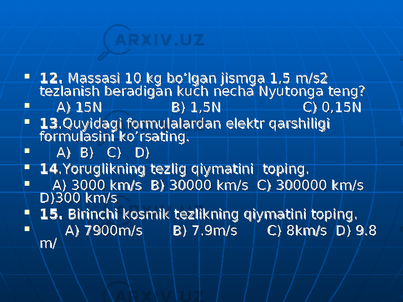  12.12. Massasi 10 kg bo’lgan jismga 1,5 m/s2 Massasi 10 kg bo’lgan jismga 1,5 m/s2 tt ее zlanish bzlanish b ее radigan kuch nradigan kuch n ее cha Nyutonga tcha Nyutonga t ее ng?ng?  A) 15N B) 1,5N C) 0,15N A) 15N B) 1,5N C) 0,15N  1313 .Quyidagi formulalardan elektr qarshiligi .Quyidagi formulalardan elektr qarshiligi formulasini ko’rsating.formulasini ko’rsating.  A) B) C) D) A) B) C) D)  1414 .Yoruglikning tezlig qiymatini toping..Yoruglikning tezlig qiymatini toping.  A) 3000 km/s B) 30000 km/s C) 300000 km/s A) 3000 km/s B) 30000 km/s C) 300000 km/s D)300 km/sD)300 km/s  15.15. Birinchi kosmik t Birinchi kosmik t ее zlikning qiymatini toping.zlikning qiymatini toping.  A) 7900m/s B) 7.9m/s C) 8km/s D) 9.8 A) 7900m/s B) 7.9m/s C) 8km/s D) 9.8 m/m/ 