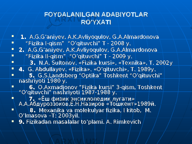 FOYDALANILGAN ADABIYOTLARFOYDALANILGAN ADABIYOTLAR RO’YXATIRO’YXATI  1.1. A.G.G’aniyev, A.K.Avliyoqulov, G.A.Almardonova A.G.G’aniyev, A.K.Avliyoqulov, G.A.Almardonova  “ “ Fizika I-qism” “O’qituvchi” T - 2008 y.Fizika I-qism” “O’qituvchi” T - 2008 y.  2.2. A.G.G’aniyev, A.K.Avliyoqulov, G.A.Almardonova A.G.G’aniyev, A.K.Avliyoqulov, G.A.Almardonova  “ “ Fizika II-qism” “O’qituvchi” T - 2009 y.Fizika II-qism” “O’qituvchi” T - 2009 y.  3.3. N.A. Sultonov. «Fizika kursi», «Texnika», T. 2002y N.A. Sultonov. «Fizika kursi», «Texnika», T. 2002y  4.4. G. Abdullayev. «Fizika». «O’qituvchi», T. 1989y. G. Abdullayev. «Fizika». «O’qituvchi», T. 1989y.  5.5. G.S.Landsberg “Optika” Toshkent “O’qituvchi” G.S.Landsberg “Optika” Toshkent “O’qituvchi” nashriyoti 1980 y.nashriyoti 1980 y.  6.6. O.Axmadjonov ”Fizika kursi” 3-qism, Toshkent O.Axmadjonov ”Fizika kursi” 3-qism, Toshkent “O’qituvchi” nashriyoti 1987-1988 y.“O’qituvchi” nashriyoti 1987-1988 y.  7.7. « « ЁшЁш физикфизик энсиклопедикэнсиклопедик лугатилугати » » АА .. АА .. АбдуроззоковАбдуроззоков ,, ЕЕ .. НН .. НазировНазиров « « ТошкентТошкент »1989»1989 йй ..  8.8. Mexanika va molekulyar fizika, I kitob, M. Mexanika va molekulyar fizika, I kitob, M. O’lmasova –T: 2003yil.O’lmasova –T: 2003yil.  9.9. Fizikadan masalalar to’plami. A. Rimkevich Fizikadan masalalar to’plami. A. Rimkevich 