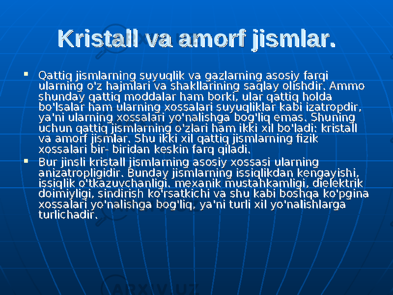 Kristall va amorf jismlar.Kristall va amorf jismlar.  Qattiq jismlarning suyuqlik va gazlarning asosiy farqi Qattiq jismlarning suyuqlik va gazlarning asosiy farqi ularning ularning оо &#39;z hajmlari va shakllarining saqlay olishdir. Ammo &#39;z hajmlari va shakllarining saqlay olishdir. Ammo shunday qattiq moddalar ham borki, ulshunday qattiq moddalar ham borki, ul аа r qattiq holda r qattiq holda bb оо &#39;lsalar ham ularning xossalari suyuqliklar kabi izatropdir, &#39;lsalar ham ularning xossalari suyuqliklar kabi izatropdir, уауа &#39;ni ularning xossalari &#39;ni ularning xossalari уоуо &#39;nalishga bog&#39;liq emas. Shuning &#39;nalishga bog&#39;liq emas. Shuning uchun qattiq jismlarning uchun qattiq jismlarning оо &#39;zlari ham ikki xil b&#39;zlari ham ikki xil b оо &#39;ladi: kristall &#39;ladi: kristall va va аа morf jismlar. Shu ikki xil qattiq jismlarning fizik morf jismlar. Shu ikki xil qattiq jismlarning fizik xossalari bir- biridan keskin farq qiladi. xossalari bir- biridan keskin farq qiladi.  Bur jinsli kristall jismlarning asosiy xossasi ularning Bur jinsli kristall jismlarning asosiy xossasi ularning anizatropligidir. Bunday jismlarning issiqlikdan kengayishi, anizatropligidir. Bunday jismlarning issiqlikdan kengayishi, issiqlik issiqlik оо &#39;tkazuvchanligi. mexanik mustahkamligi, dielektrik &#39;tkazuvchanligi. mexanik mustahkamligi, dielektrik doimiyligi, sindirish ko&#39;rsatkichi va shu kabi boshqa ko&#39;pgina doimiyligi, sindirish ko&#39;rsatkichi va shu kabi boshqa ko&#39;pgina xossalari xossalari уоуо &#39;nalishga bog&#39;liq, &#39;nalishga bog&#39;liq, уауа &#39;ni turli xil &#39;ni turli xil уоуо &#39;nalishlarga &#39;nalishlarga turlichadir. turlichadir. 