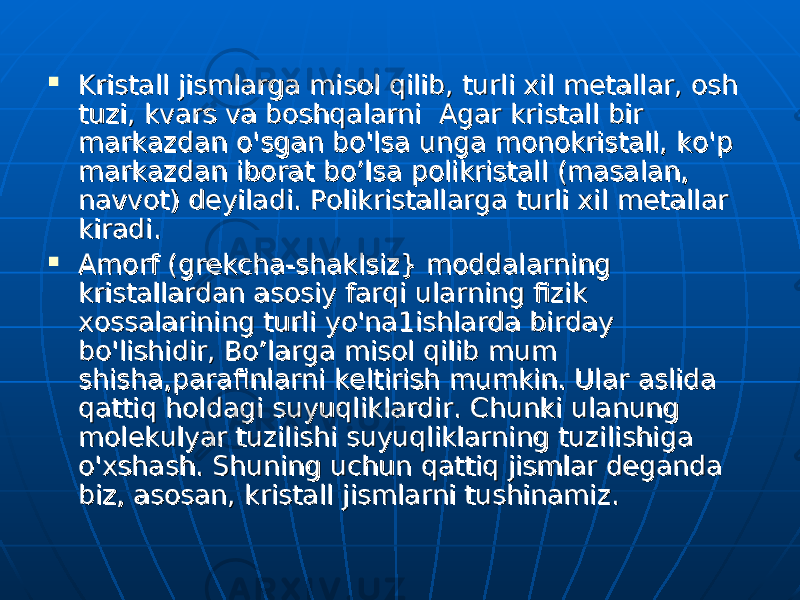  Kristall jismlarga misol qilib, turli xil metallar, osh Kristall jismlarga misol qilib, turli xil metallar, osh tuzi, kvars va boshqalarni Agar kristall bir tuzi, kvars va boshqalarni Agar kristall bir markazdan markazdan оо &#39;sgan bo&#39;lsa unga monokristall, ko&#39;&#39;sgan bo&#39;lsa unga monokristall, ko&#39; рр markazdan iborat bo’lsa polikristall (masalan, markazdan iborat bo’lsa polikristall (masalan, navvot) deyiladi. Polikristallarga turli xil metallar navvot) deyiladi. Polikristallarga turli xil metallar kiradi. kiradi.  Amorf (grekcha-shaklsiz} moddalarning Amorf (grekcha-shaklsiz} moddalarning kristallardan asosiy farqi ularning fizik kristallardan asosiy farqi ularning fizik xossalarining turli xossalarining turli уоуо &#39;n&#39;n аа 1ishlarda birday 1ishlarda birday bo&#39;lishidir, Bo’larga misol qilib mum bo&#39;lishidir, Bo’larga misol qilib mum shisha,parafinlarni keltirish mumkin. Ulshisha,parafinlarni keltirish mumkin. Ul аа r aslida r aslida qattiq holdagi suyuqliklardir. qattiq holdagi suyuqliklardir. СС hunki ulanung hunki ulanung molekulyar tuzilishi suyuqliklarning tuzilishiga molekulyar tuzilishi suyuqliklarning tuzilishiga оо &#39;&#39; хх shash. Shuning uchun qattiq jismlar deganda shash. Shuning uchun qattiq jismlar deganda biz, asosan, kristall jismlarni tushinamiz. biz, asosan, kristall jismlarni tushinamiz. 