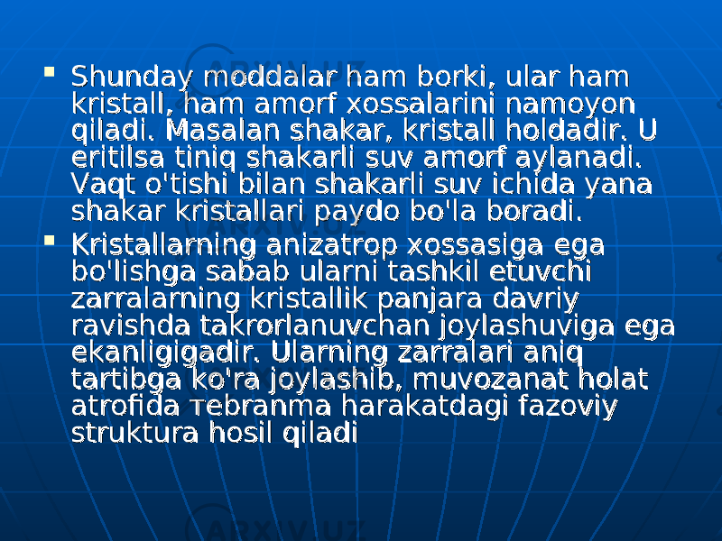  Shunday moddalar ham borki, ular ham Shunday moddalar ham borki, ular ham kristall, ham amorf xossalarini namoyon kristall, ham amorf xossalarini namoyon qiladi. Masalan shakar, kristall holdadir. U qiladi. Masalan shakar, kristall holdadir. U eritilsa tiniq shakarli suv eritilsa tiniq shakarli suv аа morf aylanadi. morf aylanadi. Vaqt Vaqt оо &#39;tishi bilan shakarli suv ichida yana &#39;tishi bilan shakarli suv ichida yana shakar kristallari paydo bo&#39;la boradi. shakar kristallari paydo bo&#39;la boradi.  Kristallarning anizatrop xossasiga Kristallarning anizatrop xossasiga ее ga ga bb оо &#39;lishga sabab ularni tashkil etuvchi &#39;lishga sabab ularni tashkil etuvchi zarralarning kristallik panjara davriy zarralarning kristallik panjara davriy ravishda takrorlanuvchan joylashuviga ega ravishda takrorlanuvchan joylashuviga ega ее kanligigadir. Ularning zarralari aniq kanligigadir. Ularning zarralari aniq tartibga ko&#39;ra joylashib, muvozanat holat tartibga ko&#39;ra joylashib, muvozanat holat atrofida atrofida тете brbr аа nmnm аа harakatdagi fazoviy harakatdagi fazoviy struktura hosil qiladistruktura hosil qiladi 