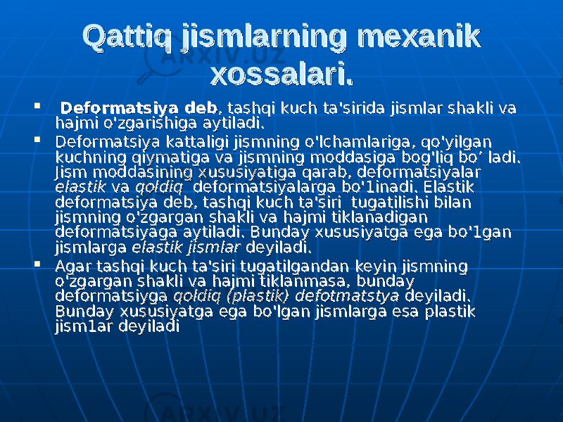 Qattiq jismlarning mexanik Qattiq jismlarning mexanik xossalari.xossalari.  Deformatsiya debDeformatsiya deb , tashqi kuch ta&#39;sirida jismlar shakli va , tashqi kuch ta&#39;sirida jismlar shakli va hajmi hajmi оо &#39;zgarishiga aytiladi. &#39;zgarishiga aytiladi.  Deformatsiya kattaligi jismning Deformatsiya kattaligi jismning оо &#39;lchamlariga, qo&#39;yilgan &#39;lchamlariga, qo&#39;yilgan kuchning qiymatiga va jismning moddasiga bog&#39;liq bo’ ladi. kuchning qiymatiga va jismning moddasiga bog&#39;liq bo’ ladi. Jism moddasining xususiyatiga qarab, deformatsiyalar Jism moddasining xususiyatiga qarab, deformatsiyalar elastikelastik va va qoldiq qoldiq deformatsiyalarga bo&#39;1in deformatsiyalarga bo&#39;1in аа di. Elastik di. Elastik deformatsiya deb, tashqi kuch ta&#39;siri tugatilishi bilan deformatsiya deb, tashqi kuch ta&#39;siri tugatilishi bilan jismning jismning оо &#39;zgarg&#39;zgarg аа n shakli va hajmi tiklanadigan n shakli va hajmi tiklanadigan deformatsiyaga aytiladi. Bunday xususiyatga ega bdeformatsiyaga aytiladi. Bunday xususiyatga ega b оо &#39;1g&#39;1g аа n n jismlarga jismlarga elastik jismlarelastik jismlar deyiladi. deyiladi.  Agar tashqi kuch ta&#39;siri tugatilgandan keyin jismning Agar tashqi kuch ta&#39;siri tugatilgandan keyin jismning оо &#39;zgargan shakli va hajmi tiklanmasa, bunday &#39;zgargan shakli va hajmi tiklanmasa, bunday deformatsiyga deformatsiyga qoldiq (plastik) defotmatstyaqoldiq (plastik) defotmatstya deyiladi. deyiladi. ВВ undund ауау xususiyatga ega bo&#39;lgan jismlarga esa plastik xususiyatga ega bo&#39;lgan jismlarga esa plastik jism1jism1 аа r deyiladi r deyiladi 