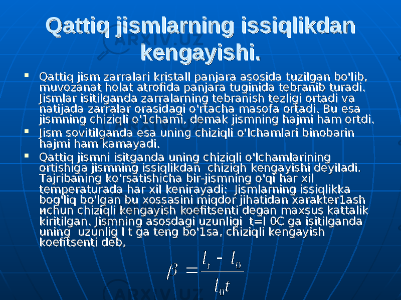 Qattiq jismlarning issiqlikdan Qattiq jismlarning issiqlikdan kengayishi.kengayishi.  Qattiq jism zarralari kristall Qattiq jism zarralari kristall рара njara asosida tuzilgan bo&#39;lib, njara asosida tuzilgan bo&#39;lib, muvozanat holat atrofida panjara tuginida tebranib turadi. muvozanat holat atrofida panjara tuginida tebranib turadi. Jismlar isitilganda zarralarning tebranish tezligi ortadi va Jismlar isitilganda zarralarning tebranish tezligi ortadi va natijada zarralar orasidagi o&#39;rtacha masofa ortadi. Bu natijada zarralar orasidagi o&#39;rtacha masofa ortadi. Bu ее ss аа jismning chiziqli jismning chiziqli оо &#39;1&#39;1 сс hh аа mi, demak jismning hajmi ham ortdi. mi, demak jismning hajmi ham ortdi.  Jism sovitilganda esa uning chiziqli Jism sovitilganda esa uning chiziqli оо &#39;lchamlari binobarin &#39;lchamlari binobarin hajmi ham kamayadi. hajmi ham kamayadi.  Qattiq jismni isitganda uning chiziqli Qattiq jismni isitganda uning chiziqli оо &#39;lchamlarining &#39;lchamlarining ortishiga jismning issiqlikdan chiziqh kengayishi deyiladiortishiga jismning issiqlikdan chiziqh kengayishi deyiladi . . Tajribaning kTajribaning k оо &#39;rsatishicha bir-jismning &#39;rsatishicha bir-jismning оо &#39;qi h&#39;qi h аа r xil r xil temperaturada har xil kenirayadi: Jismlarning issiqlikka temperaturada har xil kenirayadi: Jismlarning issiqlikka bog&#39;liq bbog&#39;liq b оо &#39;lgan bu xossasini miqdor jihatidan xarakter1ash &#39;lgan bu xossasini miqdor jihatidan xarakter1ash исис hun chiziqli kengayish koefitsenti degan maxsus kattalik hun chiziqli kengayish koefitsenti degan maxsus kattalik kiritilgan. Jismning kiritilgan. Jismning аа ss оо sdagi uzunligi t=l 0C ga isitilganda sdagi uzunligi t=l 0C ga isitilganda uning uzunlig l t ga teng bo&#39;1suning uzunlig l t ga teng bo&#39;1s аа , chiziqli kengayish , chiziqli kengayish kk оеое fitsenti deb,fitsenti deb,t l l lt 0 0    