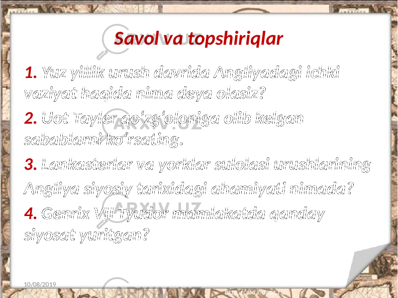 Savol va topshiriqlar 1. Yuz yillik urush davrida Angliyadagi ichki vaziyat haqida nima deya olasiz? 2. Uot Tayler qo‘zg‘oloniga olib kelgan sabablarni ko‘rsating. 3. Lankasterlar va yorklar sulolasi urushlarining Angliya siyosiy tarixidagi ahamiyati nimada? 4. Genrix VII Tyudor mamlakatda qanday siyosat yuritgan? 10/08/2019 15 