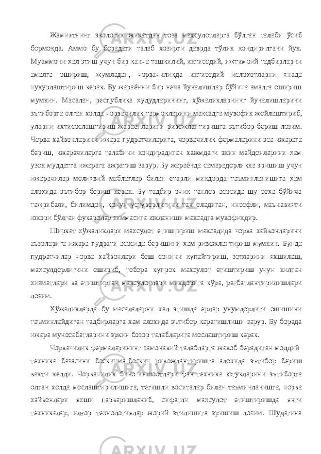 Жамиятнинг экологик жихатдан тоза махсулотларга бўлган талаби ўсиб бормокда. Аммо бу борадаги талаб хозирги даврда тўлик кондирилгани йук. Муаммони хал этиш учун бир канча ташкилий, иктисодий, ижтимоий тадбирларни амалга ошириш, жумладан, чорвачиликда иктисодий ислохотларни янада чукурлаштириш керак. Бу жараённи бир неча йуналишлар бўйича амалга ошириш мумкин. Масалан, республика худудларининг, хўжаликларнинг йуналишларини эътиборга олган холда чорвачилик тармокларини максадга мувофик жойлаштириб, уларни ихтисослаштириш жараёнларини ривожлантиришга эътибор бериш лозим. Чорва хайвонларини ижара пудратчиларига, чорвачилик фермаларини эса ижарага бериш, ижарачиларга талабини кондирадиган хажмдаги экин майдонларини хам узок муддатга ижарага ажратиш зарур. Бу жараёнда самарадорликка эришиш учун ижарачилар молиявий маблағлар билан етарли микдорда таъминланишига хам алохида эътибор бериш керак. Бу тадбир очик танлов асосида шу соха бўйича тажрибали, билимдон, конун устуворлигини тан оладиган, инсофли, маънавияти юкори бўлган фукаролар зиммасига юкланиши максадга мувофикдир. Ширкат хўжаликлари махсулот етиштириш максадида чорва хайвонларини аъзоларига ижара пудрати асосида беришини хам ривожлантириш мумкин. Бунда пудратчилар чорва хайвонлари бош сонини купайтириш, зотларини яхшилаш, махсулдорлигини ошириб, тобора купрок махсулот етиштириш учун килган хизматлари ва етиштирган махсулотлари микдорига кўра, рағбатлантирилишлари лозим. Хўжаликларда бу масалаларни хал этишда ерлар унумдорлиги ошишини таъминлайдиган тадбирларга хам алохида эътибор каратишлиши зарур. Бу борада ижара муносабатларини эркин бозор талабларига мослаштириш керак. Чорвачилик фермаларининг замонавий талабларга жавоб берадиган моддий- техника базасини боскичма-боскич ривожлантиришга алохида эътибор бериш вакти келди. Чорвачилик бино-иншоотлари фан-техника ютукларини эътиборга олган холда мослаштирилишига, тегишли воситалар билан таъминланишга, чорва хайвонлари яхши парваришланиб, сифатли махсулот етиштиришда янги техникалар, илғор технологиялар жорий этилишига эришиш лозим. Шудагина 