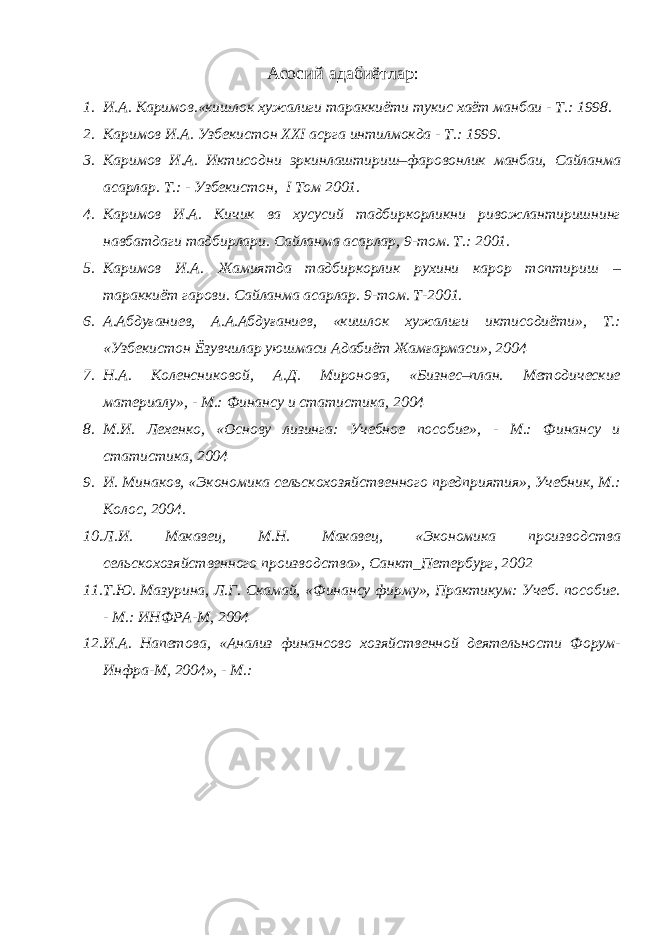 Асосий адабиётлар : 1. И.А. Каримов.«кишлок хужалиги тараккиёти тукис хаёт манбаи - Т.: 1998. 2. Каримов И.А. Узбекистон XXI асрга интилмокда - Т.: 1999. 3. Каримов И.А. Иктисодни эркинлаштириш–фаровонлик манбаи, Сайланма асарлар. Т.: - Узбекистон, I Том 2001. 4. Каримов И.А. Кичик ва хусусий тадбиркорликни ривожлантиришнинг навбатдаги тадбирлари. Сайланма асарлар, 9-том. Т.: 2001. 5. Каримов И.А. Жамиятда тадбиркорлик рухини карор топтириш – тараккиёт гарови. Сайланма асарлар. 9-том. Т-2001. 6. А.Абдуғаниев, А.А.Абдуғаниев, «кишлок хужалиги иктисодиёти», Т.: «Узбекистон Ёзувчилар уюшмаси Адабиёт Жамғармаси», 2004 7. Н.А. Коленсниковой, А.Д. Миронова, «Бизнес–план. Методические материалу», - М.: Финансу и статистика, 2004 8. М.И. Лехенко, «Основу лизинга: Учебное пособие», - М.: Финансу и статистика, 2004 9. И. Минаков, «Экономика сельскохозяйственного предприятия», Учебник, М.: Колос, 2004. 10. Л.И. Макавец, М.Н. Макавец, «Экономика производства сельскохозяйственного производства», Санкт_Петербург, 2002 11. Т.Ю. Мазурина, Л.Г. Скамай, «Финансу фирму», Практикум: Учеб. пособие. - М.: ИНФРА-М, 2004 12. И.А. Напетова, «Анализ финансово хозяйственной деятельности Форум- Инфра-М, 2004», - М.: 