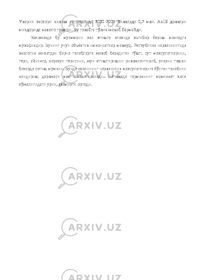 Уларни экспорт килиш натижасида 2000-2001 йилларда 0,2 млн. АкШ доллари микдорида валюта тушган. Бу талабга тўлик жавоб бермайди. Келажакда бу муаммони хал этишга алохида эътибор бериш максадга мувофикдир. Бунинг учун объектив имкониятлар мавжуд. Республика чорвачилигида экологик жихатдан барча талабларга жавоб берадиган гўшт, сут махсулотларини, тери, айникса, коракул терисини, жун етиштиришни ривожлантириб, уларни ташки бозорда сотиш мумкин. Бунда ахолининг чорвачилик махсулотларига бўлган талабини кондириш даражаси хам юксалтирилади. Натижада тармокнинг мамлакат халк хўжалигидаги урни, ахамияти ортади. 