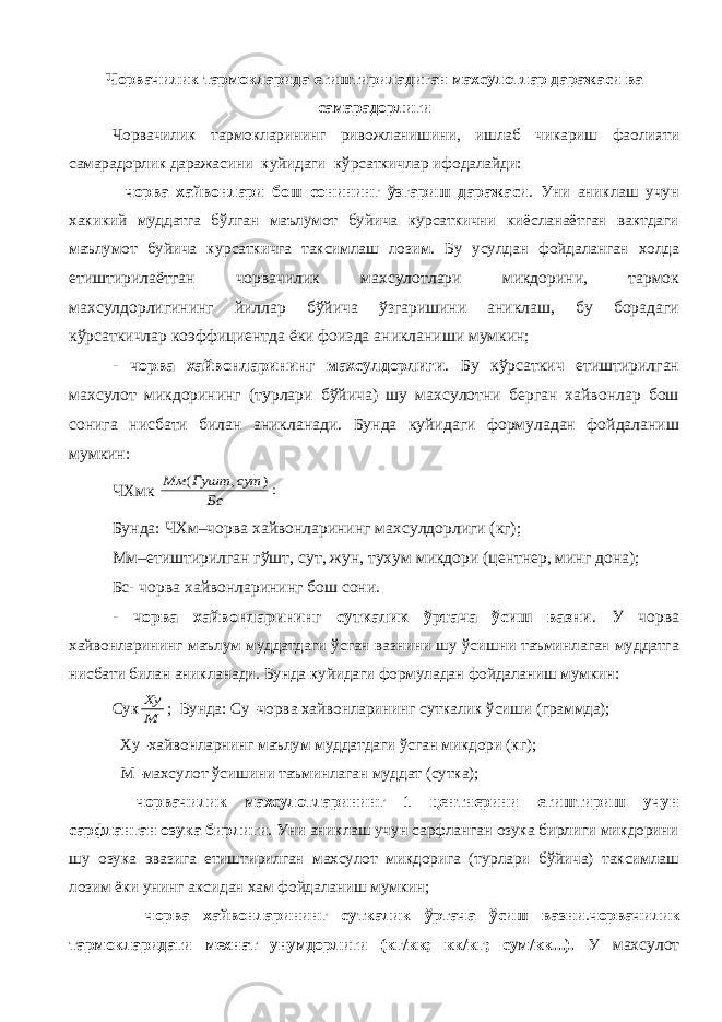 Чорвачилик тармокларида етиштириладиган махсулотлар даражаси ва самарадорлиги Чорвачилик тармокларининг ривожланишини, ишлаб чикариш фаолияти самарадорлик даражасини куйидаги кўрсаткичлар ифодалайди: - чорва хайвонлари бош сонининг ўзгариш даражаси . Уни аниклаш учун хакикий муддатга бўлган маълумот буйича курсаткични киёсланаётган вактдаги маълумот буйича курсаткичга таксимлаш лозим. Бу усулдан фойдаланган холда етиштирилаётган чорвачилик махсулотлари микдорини, тармок махсулдорлигининг йиллар бўйича ўзгаришини аниклаш, бу борадаги кўрсаткичлар коэффициентда ёки фоизда аникланиши мумкин; - чорва хайвонларининг махсулдорлиги . Бу кўрсаткич етиштирилган махсулот микдорининг (турлари бўйича) шу махсулотни берган хайвонлар бош сонига нисбати билан аникланади. Бунда куйидаги формуладан фойдаланиш мумкин: ЧХмк :) , ( Бс сут Гушт Мм Бунда: ЧХм–чорва хайвонларининг махсулдорлиги (кг); Мм–етиштирилган гўшт, сут, жун, тухум микдори (центнер, минг дона); Бс- чорва хайвонларининг бош сони. - чорва хайвонларининг суткалик ўртача ўсиш вазни . У чорва хайвонларининг маълум муддатдаги ўсган вазнини шу ўсишни таъминлаган муддатга нисбати билан аникланади. Бунда куйидаги формуладан фойдаланиш мумкин: Сук М Ху ; Бунда: Су–чорва хайвонларининг суткалик ўсиши (граммда); Ху–хайвонларнинг маълум муддатдаги ўсган микдори (кг); М–махсулот ўсишини таъминлаган муддат (сутка); - чорвачилик махсулотларининг 1 центнерини етиштириш учун сарфланган озука бирлиги . Уни аниклаш учун сарфланган озука бирлиги микдорини шу озука эвазига етиштирилган махсулот микдорига (турлари бўйича) таксимлаш лозим ёки унинг аксидан хам фойдаланиш мумкин; - чорва хайвонларининг суткалик ўртача ўсиш вазни . чорвачилик тармокларидаги мехнат унумдорлиги (кг/кк; кк/кг; сум/кк...). У махсулот 