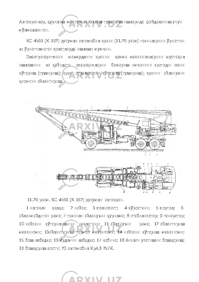 Автокранлар, қурилиш-монтаж ва юклаш-тушириш ишларида фойдаланиш учун мўлжалланган. КС-4561 (К-162) русумли автомобил крани (11.26-расм) таянчларини ўрнатган ва ўрнатилмаган ҳолатларда ишлаши мумкин. Электроюритмани мавжудлиги кранни ҳамма механизмларини мустақил ишлашини ва қуйидаги операцияларни бажариш имконини яратади: юкни кўтариш (тушириш); кран стрелкасини кўтариш (тушириш); кранни айланувчи қисмини айлантириш. 11.26-расм. КС-4561 (К-162) русумли автокран. 1-илгакли ҳалқа; 2-найза; 3-полиспаст; 4-кўрсаткич; 5-портал; 6- айланмайдиган рама; 7-таянчли-айланувчи қурилма; 8-стабилизатор; 9-генератор; 10-найзани кўтарилишини чеклагичи; 11-айланувчи рама; 12-айлантириш механизми; 13айлантириш тормоз механизми; 14-найзани кўтариш механизми; 15-бош лебедка; 16-ёрдамчи лебедка; 17-кабина; 18-ёнилғи узатишни бошқариш; 19-бошқариш пости; 20-автомобил КрАЗ-257К. 