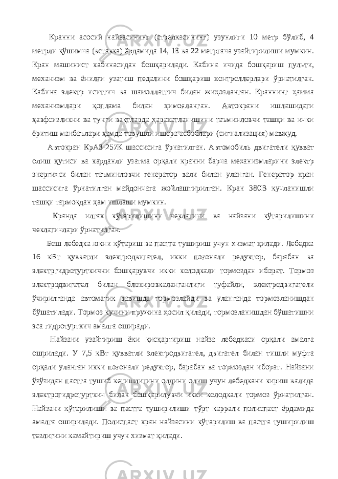  Кранни асосий найзасининг (стрелкасининг) узунлиги 10 метр бўлиб, 4 метрли қўшимча (вставка) ёрдамида 14, 18 ва 22 метргача узайтирилиши мумкин. Кран машинист кабинасидан бошқарилади. Кабина ичида бошқариш пульти, механизм ва ёнилғи узатиш педалини бошқариш контроллерлари ўрнатилган. Кабина электр иситгич ва шамоллатгич билан жиҳозланган. Краннинг ҳамма механизмлари қоплама билан ҳимояланган. Автокрани ишлашидаги ҳавфсизликни ва тунги вақтларда ҳаракатланишини таъминловчи ташқи ва ички ёритиш манбаълари ҳамда товушли ишора асбоблари (сигнализация) мавжуд. Автокран КрАЗ-257К шассисига ўрнатилган. Автомобиль двигатели қувват олиш қутиси ва карданли узатма орқали кранни барча механизмларини электр энергияси билан таъминловчи генератор вали билан уланган. Генератор кран шассисига ўрнатилган майдончага жойлаштирилган. Кран 380В кучланишли ташқи тармоқдан ҳам ишлаши мумкин. Кранда илгак кўтарилишини чеклагичи ва найзани кўтарилишини чеклагичлари ўрнатилган. Бош лебедка юкни кўтариш ва пастга тушириш учун хизмат қилади. Лебедка 16 кВт қувватли электродвигател, икки поғонали редуктор, барабан ва электргидротурткични бошқарувчи икки колодкали тормоздан иборат. Тормоз электродвигател билан блокировкаланганлиги туфайли, электродвигатели ўчирилганда автоматик равишда тормозлайди ва уланганда тормозланишдан бўшатилади. Тормоз кучини пружина ҳосил қилади, тормозланишдан бўшатишни эса гидротурткич амалга оширади. Найзани узайтириш ёки қисқартириш найза лебедкаси орқали амалга ошрилади. У 7,5 кВт қувватли электродвигател, двигател билан тишли муфта орқали уланган икки поғонали редуктор, барабан ва тормоздан иборат. Найзани ўзўзидан пастга тушиб кетишлигини олдини олиш учун лебедкани кириш валида электрогидротурткич билан бошқарилувчи икки колодкали тормоз ўрнатилган. Найзани кўтарилиши ва пастга туширилиши тўрт каррали полиспаст ёрдамида амалга оширилади. Полиспаст кран найзасини кўтарилиш ва пастга туширилиш тезлигини камайтириш учун хизмат қилади. 