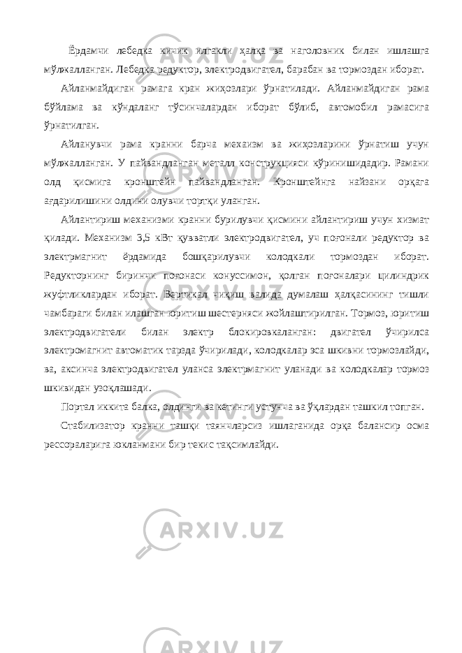  Ёрдамчи лебедка кичик илгакли ҳалқа ва наголовник билан ишлашга мўлжалланган. Лебедка редуктор, электродвигател, барабан ва тормоздан иборат. Айланмайдиган рамага кран жиҳозлари ўрнатилади. Айланмайдиган рама бўйлама ва кўндаланг тўсинчалардан иборат бўлиб, автомобил рамасига ўрнатилган. Айланувчи рама кранни барча мехаизм ва жиҳозларини ўрнатиш учун мўлжалланган. У пайвандланган металл конструкцияси кўринишидадир. Рамани олд қисмига кронштейн пайвандланган. Кронштейнга найзани орқага ағдарилишини олдини олувчи тортқи уланган. Айлантириш механизми кранни бурилувчи қисмини айлантириш учун хизмат қилади. Механизм 3,5 кВт қувватли электродвигател, уч поғонали редуктор ва электрмагнит ёрдамида бошқарилувчи колодкали тормоздан иборат. Редукторнинг биринчи поғонаси конуссимон, қолган поғоналари цилиндрик жуфтликлардан иборат. Вертикал чиқиш валида думалаш ҳалқасининг тишли чамбараги билан илашган юритиш шестерняси жойлаштирилган. Тормоз, юритиш электродвигатели билан электр блокировкаланган: двигател ўчирилса электромагнит автоматик тарзда ўчирилади, колодкалар эса шкивни тормозлайди, ва, аксинча электродвигател уланса электрмагнит уланади ва колодкалар тормоз шкивидан узоқлашади. Портал иккита балка, олдинги ва кетинги устунча ва ўқлардан ташкил топган. Стабилизатор кранни ташқи таянчларсиз ишлаганида орқа балансир осма рессораларига юкланмани бир текис тақсимлайди. 