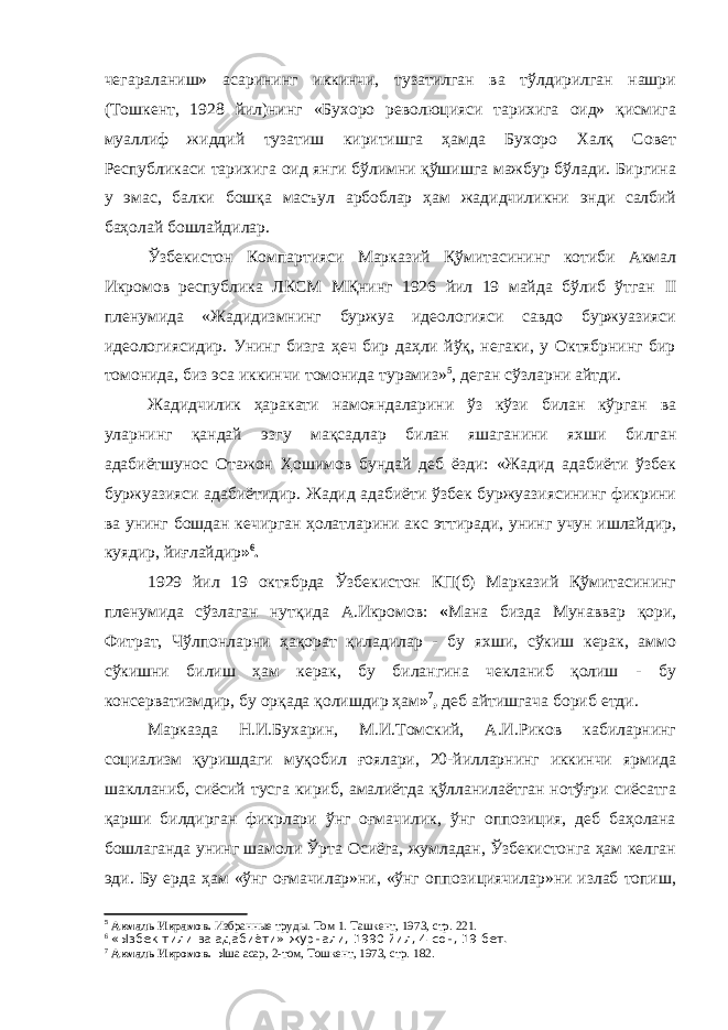 чегараланиш» асарининг иккинчи, тузатилган ва тўлдирилган нашри (Тошкент, 1928 йил)нинг «Бухоро революцияси тарихига оид» қисмига муаллиф жиддий тузатиш киритишга ҳамда Бухоро Халқ Совет Республикаси тарихига оид янги бўлимни қўшишга мажбур бўлади. Биргина у эмас, балки бошқа масъул арбоблар ҳам жадидчиликни энди салбий баҳолай бошлайдилар. Ўзбекистон Компартияси Марказий Қўмитасининг котиби Акмал Икромов республика ЛКСМ МҚнинг 1926 йил 19 майда бўлиб ўтган II пленумида «Жадидизмнинг буржуа идеологияси савдо буржуазияси идеологиясидир. Унинг бизга ҳеч бир даҳли йўқ, негаки, у Октябрнинг бир томонида, биз эса иккинчи томонида турамиз» 5 , деган сўзларни айтди. Жадидчилик ҳаракати намояндаларини ўз кўзи билан кўрган ва уларнинг қандай эзгу мақсадлар билан яшаганини яхши билган адабиётшунос Отажон Ҳошимов бундай деб ёзди: «Жадид адабиёти ўзбек буржуазияси адабиётидир. Жадид адабиёти ўзбек буржуазиясининг фикрини ва унинг бошдан кечирган ҳолатларини акс эттиради, унинг учун ишлайдир, куядир, йиғлайдир » 6 . 1929 йил 19 октябрда Ўзбекистон КП(б) Марказий Қўмитасининг пленумида сўзлаган нутқида А.Икромов: « Мана бизда Мунаввар қори, Фитрат, Чўлпонларни ҳақорат қиладилар - бу яхши, сўкиш керак, аммо сўкишни билиш ҳам керак, бу билангина чекланиб қолиш - бу консерватизмдир, бу орқада қолишдир ҳам » 7 , деб айтишгача бориб етди. Марказда Н.И.Бухарин, М.И.Томский, А.И.Риков кабиларнинг социализм қуришдаги муқобил ғоялари, 20-йилларнинг иккинчи ярмида шаклланиб, сиёсий тусга кириб, амалиётда қўлланилаётган нотўғри сиёсатга қарши билдирган фикрлари ўнг оғмачилик, ўнг оппозиция, деб баҳолана бошлаганда унинг шамоли Ўрта Осиёга, жумладан, Ўзбекистонга ҳам келган эди. Бу ерда ҳам «ўнг оғмачилар»ни, «ўнг оппозициячилар»ни излаб топиш, 5 Акмаль Икрамов. Избранные труды. Том 1. Ташкент, 1973, стр. 221. 6 «Ызбек тили ва адабиёти» журнали, 1990 йил, 4-сон, 19-бет. 7 Акмаль Икромов. Ы ша асар, 2-том, Тошкент, 1973, стр. 182. 