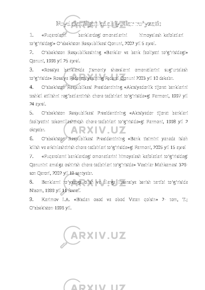 Foydalanilgan adabiyotlar ro’yxati: 1. «Fuqarolarni banklardagi omonatlarini himoyalash kafolatlari to’g’risidagi» O’zbekiston Respublikasi Qonuni, 2002 yil 5 aprel. 2. O’zbekiston Respublikasining «Banklar va bank faoliyati to’g’risidagi» Qonuni, 1996 yil 25 aprel. 3. «Rossiya banklarida jismoniy shaxslarni omonatlarini sug’urtalash to’g’risida» Rossiya Federatsiyasining Federal Qonuni 2003 yil 10 dekabr. 4. O’zbekiston Respublikasi Prezidentining «Aktsiyadorlik tijorat banklarini tashkil etilishni rag’batlantirish chora-tadbirlari to’g’risida»gi Farmoni, 1997 yil 24 aprel. 5. O’zbekiston Respublikasi Prezidentining «Aktsiyador tijorat banklari faoliyatini takomillashtirish chora-tadbirlari to’g’risida»gi Farmoni, 1998 yil 2 oktyabr. 6. O’zbekiston Respublikasi Prezidentining «Bank tizimini yanada isloh kilish va erkinlashtirish chora-tadbirlari to’g’risida»gi Farmoni, 2005 yil 15 aprel 7. «Fuqarolarni banklardagi omonatlarini himoyalash kafolatlari to’g’risidagi Qonunini amalga oshirish chora-tadbirlari to’g’risida» Vazirlar Mahkamasi 326- son Qarori, 2002 yil 19 sentyabr. 8. Banklarni ro’yxatga olish va ularga litsenziya berish tartibi to’g’risida Nizom, 1999 yil 11 fevral. 9. Karimov I.A. «Bizdan ozod va obod Vatan qolsin» 2- tom, T.; O’zbekiston-1996 yil. 