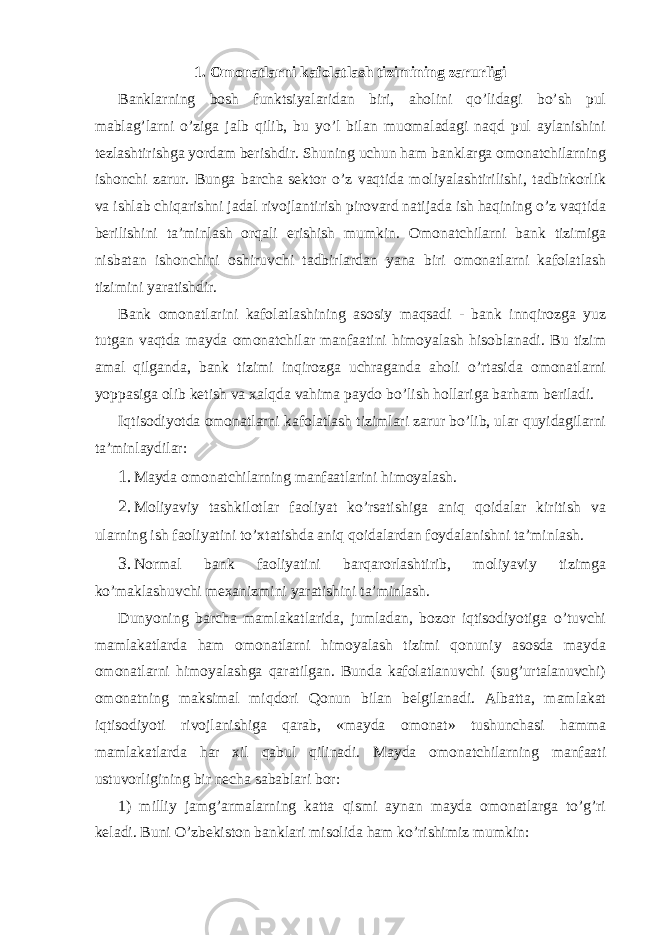 1. Omonatlarni kafolatlash tizimining zarurligi Banklarning bosh funktsiyalaridan biri, aholini qo’lidagi bo’sh pul mablag’larni o’ziga jalb qilib, bu yo’l bilan muomaladagi naqd pul aylanishini tezlashtirishga yordam berishdir. Shuning uchun ham banklarga omonatchilarning ishonchi zarur. Bunga barcha sektor o’z vaqtida moliyalashtirilishi, tadbirkorlik va ishlab chiqarishni jadal rivojlantirish pirovard natijada ish haqining o’z vaqtida berilishini ta’minlash orqali erishish mumkin. Omonatchilarni bank tizimiga nisbatan ishonchini oshiruvchi tadbirlardan yana biri omonatlarni kafolatlash tizimini yaratishdir. Bank omonatlarini kafolatlashining asosiy maqsadi - bank innqirozga yuz tutgan vaqtda mayda omonatchilar manfaatini himoyalash hisoblanadi. Bu tizim amal qilganda, bank tizimi inqirozga uchraganda aholi o’rtasida omonatlarni yoppasiga olib ketish va xalqda vahima paydo bo’lish hollariga barham beriladi. Iqtisodiyotda omonatlarni kafolatlash tizimlari zarur bo’lib, ular quyidagilarni ta’minlaydilar: 1. Mayda omonatchilarning manfaatlarini himoyalash. 2. Moliyaviy tashkilotlar faoliyat ko’rsatishiga aniq qoidalar kiritish va ularning ish faoliyatini to’xtatishda aniq qoidalardan foydalanishni ta’minlash. 3. Normal bank faoliyatini barqarorlashtirib, moliyaviy tizimga ko’maklashuvchi mexanizmini yaratishini ta’minlash. Dunyoning barcha mamlakatlarida, jumladan, bozor iqtisodiyotiga o’tuvchi mamlakatlarda ham omonatlarni himoyalash tizimi qonuniy asosda mayda omonatlarni himoyalashga qaratilgan. Bunda kafolatlanuvchi (sug’urtalanuvchi) omonatning maksimal miqdori Qonun bilan belgilanadi. Albatta, mamlakat iqtisodiyoti rivojlanishiga qarab, «mayda omonat» tushunchasi hamma mamlakatlarda har xil qabul qilinadi. Mayda omonatchilarning manfaati ustuvorligining bir necha sabablari bor: 1) milliy jamg’armalarning katta qismi aynan mayda omonatlarga to’g’ri keladi. Buni O’zbekiston banklari misolida ham ko’rishimiz mumkin: 