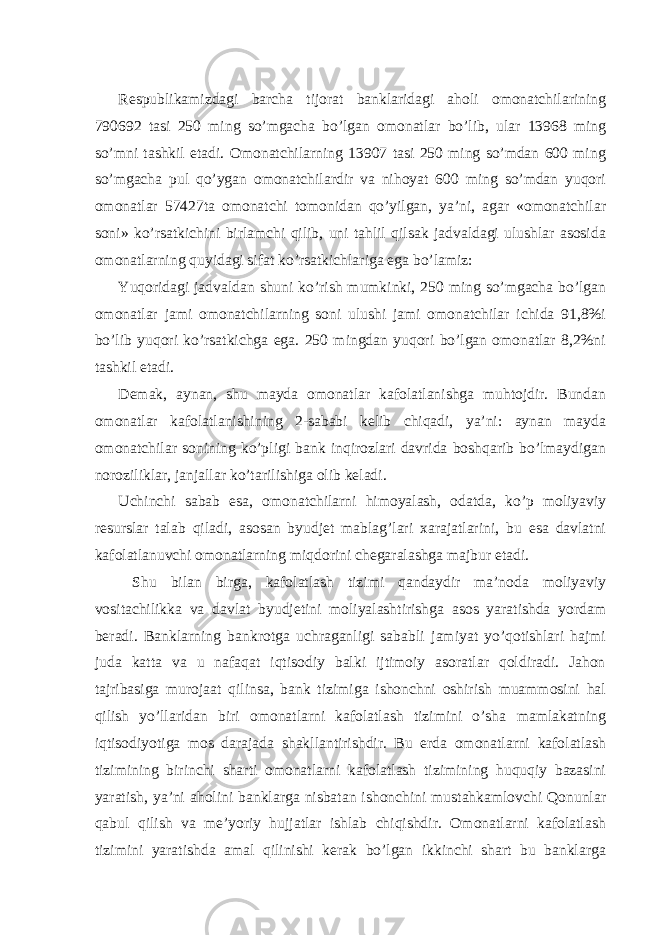  Respublikamizdagi barcha tijorat banklaridagi aholi omonatchilarining 790692 tasi 250 ming so’mgacha bo’lgan omonatlar bo’lib, ular 13968 ming so’mni tashkil etadi. Omonatchilarning 13907 tasi 250 ming so’mdan 600 ming so’mgacha pul qo’ygan omonatchilardir va nihoyat 600 ming so’mdan yuqori omonatlar 57427ta omonatchi tomonidan qo’yilgan, ya’ni, agar «omonatchilar soni» ko’rsatkichini birlamchi qilib, uni tahlil qilsak jadvaldagi ulushlar asosida omonatlarning quyidagi sifat ko’rsatkichlariga ega bo’lamiz: Yuqoridagi jadvaldan shuni ko’rish mumkinki, 250 ming so’mgacha bo’lgan omonatlar jami omonatchilarning soni ulushi jami omonatchilar ichida 91,8%i bo’lib yuqori ko’rsatkichga ega. 250 mingdan yuqori bo’lgan omonatlar 8,2%ni tashkil etadi. Demak, aynan, shu mayda omonatlar kafolatlanishga muhtojdir. Bundan omonatlar kafolatlanishining 2-sababi kelib chiqadi, ya’ni: aynan mayda omonatchilar sonining ko’pligi bank inqirozlari davrida boshqarib bo’lmaydigan noroziliklar, janjallar ko’tarilishiga olib keladi. Uchinchi sabab esa, omonatchilarni himoyalash, odatda, ko’p moliyaviy resurslar talab qiladi, asosan byudjet mablag’lari xarajatlarini, bu esa davlatni kafolatlanuvchi omonatlarning miqdorini chegaralashga majbur etadi. Shu bilan birga, kafolatlash tizimi qandaydir ma’noda moliyaviy vositachilikka va davlat byudjetini moliyalashtirishga asos yaratishda yordam beradi. Banklarning bankrotga uchraganligi sababli jamiyat yo’qotishlari hajmi juda katta va u nafaqat iqtisodiy balki ijtimoiy asoratlar qoldiradi. Jahon tajribasiga murojaat qilinsa, bank tizimiga ishonchni oshirish muammosini hal qilish yo’llaridan biri omonatlarni kafolatlash tizimini o’sha mamlakatning iqtisodiyotiga mos darajada shakllantirishdir. Bu erda omonatlarni kafolatlash tizimining birinchi sharti omonatlarni kafolatlash tizimining huquqiy bazasini yaratish, ya’ni aholini banklarga nisbatan ishonchini mustahkamlovchi Qonunlar qabul qilish va me’yoriy hujjatlar ishlab chiqishdir. Omonatlarni kafolatlash tizimini yaratishda amal qilinishi kerak bo’lgan ikkinchi shart bu banklarga 