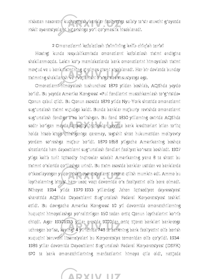 nisbatan nazoratni kuchaytirish, banklar faoliyatiga salbiy ta’sir etuvchi g’oyatda riskli operatsiyalarni bajarishiga yo’l qo’ymaslik hisoblanadi. 2 Omonatlarni kafolatlash tizimining kelib chiqish tarixi Hozirgi kunda respublikamizda omonatlarni kafolatlash tizimi endigina shakllanmoqda. Lekin ko’p mamlakatlarda bank omonatlarini himoyalash tizimi mavjud va u bank tizimining ajralmas qismi xisoblanadi. Har bir davlatda bunday tizimning shakllanish va rivojlanishi o’ziga xos xususiyatga ega. Omonatlarni himoyalash tushunchasi 1829 yildan boshlab, AQShda paydo bo’ldi. Bu paytda Amerika Kongressi «Pul fondlarini mustahkamlash to’g’risida» Qonun qabul qildi. Bu Qonun asosida 1829 yilda Nyu-York shtatida omonatlarni sug’urtalash tizimi vujudga keldi. Bunda banklar majburiy ravishda omonatlarni sug’urtalash fondiga a’zo bo’lishgan. Bu fond 1830-yillarning oxirida AQShda sodir bo’lgan mayda iqtisodiy inqirozlar paytida bank kreditorlari bilan to’liq holda hisob-kitob qilishganiga qaramay, tegishli shtat hukumatidan moliyaviy yordam so’rashga majbur bo’ldi. 1829-1858 yilgacha Amerikaning boshqa shtatlarida ham depozitlarni sug’urtalash fondlari faoliyat ko’rsata boshladi. 1907 yilga kelib turli iqtisodiy inqirozlar sababli Amerikaning yana 8 ta shtati bu tizimni o’zlarida qo’llashga urindi. Bu tizim asosida banklar ustidan va banklarda o’tkazilayotgan yuqori riskli operatsiyalarni nazorat qilish mumkin edi. Ammo bu loyihalarning bittasi ham uzoq vaqt davomida o’z faoliyatini olib bora olmadi. Nihoyat 1934 yilda 1929-1933 yillardagi Jahon Iqtisodiyot depressiyasi sharoitida AQShda Depozitlarni Sug’urtalash Federal Korporatsiyasi tashkil etildi. Bu davrgacha Amerika Kongressi 10 yil davomida omonatchilarning huquqini himoyalashga yo’naltirilgan 150 tadan ortiq Qonun loyihalarini ko’rib chiqdi. Agar 19301933 yillar orasida 9000dan ortiq tijorat banklari bankrotga uchragan bo’lsa, keyingi 4 yil ichida 246 ta bankning bank faoliyatini olib borish xuquqini beruvchi litsenziyalari bu Korporatsiya tomonidan olib qo’yildi. 1934- 1986 yillar davomida Depozitlarni Sug’urtalash Federal Korporatsiyasi (DSFK) 620 ta bank omonatchilarining manfaatlarini himoya qila oldi, natijada 