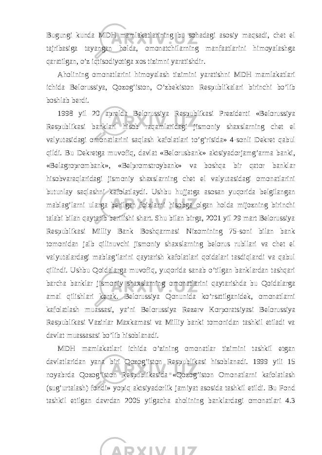 Bugungi kunda MDH mamlakatlarining bu sohadagi asosiy maqsadi, chet el tajribasiga tayangan holda, omonatchilarning manfaatlarini himoyalashga qaratilgan, o’z iqtisodiyotiga xos tizimni yaratishdir. Aholining omonatlarini himoyalash tizimini yaratishni MDH mamlakatlari ichida Belorussiya, Qozog’iston, O’zbekiston Respublikalari birinchi bo’lib boshlab berdi. 1998 yil 20 aprelda Belorussiya Respublikasi Prezidenti «Belorussiya Respublikasi banklari hisob raqamlaridagi jismoniy shaxslarning chet el valyutasidagi omonatlarini saqlash kafolatlari to’g’risida» 4-sonli Dekret qabul qildi. Bu Dekretga muvofiq, davlat «Belorusbank» aktsiyadorjamg’arma banki, «Belagroprombank», «Belpromstroybank» va boshqa bir qator banklar hisobvaraqlaridagi jismoniy shaxslarning chet el valyutasidagi omonatlarini butunlay saqlashni kafolatlaydi. Ushbu hujjatga asosan yuqorida belgilangan mablag’larni ularga berilgan foizlarni hisobga olgan holda mijozning birinchi talabi bilan qaytarib berilishi shart. Shu bilan birga, 2001 yil 29 mart Belorussiya Respublikasi Milliy Bank Boshqarmasi Nizomining 75-soni bilan bank tomonidan jalb qilinuvchi jismoniy shaxslarning belorus rubllari va chet el valyutalardagi mablag’larini qaytarish kafolatlari qoidalari tasdiqlandi va qabul qilindi. Ushbu Qoidalarga muvofiq, yuqorida sanab o’tilgan banklardan tashqari barcha banklar jismoniy shaxslarning omonatlarini qaytarishda bu Qoidalarga amal qilishlari kerak. Belorussiya Qonunida ko’rsatilganidek, omonatlarni kafolatlash muassasi, ya’ni Belorussiya Rezerv Korporatsiyasi Belorussiya Respublikasi Vazirlar Maxkamasi va Milliy banki tomonidan tashkil etiladi va davlat muassasasi bo’lib hisoblanadi. MDH mamlakatlari ichida o’zining omonatlar tizimini tashkil etgan davlatlaridan yana biri Qozog’iston Respublikasi hisoblanadi. 1999 yili 15 noyabrda Qozog’iston Respublikasida «Qozog’iston Omonatlarni kafolatlash (sug’urtalash) fondi» yopiq aktsiyadorlik jamiyat asosida tashkil etildi. Bu Fond tashkil etilgan davrdan 2005 yilgacha aholining banklardagi omonatlari 4.3 