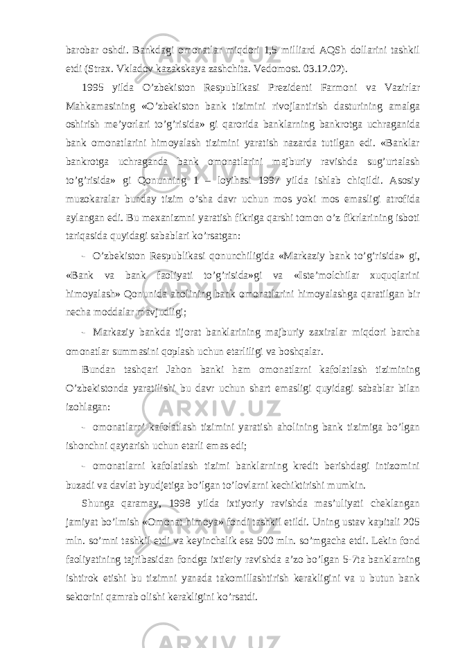 barobar oshdi. Bankdagi omonatlar miqdori 1,5 milliard AQSh dollarini tashkil etdi (Strax. Vkladov kazakskaya zashchita. Vedomost. 03.12.02). 1995 yilda O’zbekiston Respublikasi Prezidenti Farmoni va Vazirlar Mahkamasining «O’zbekiston bank tizimini rivojlantirish dasturining amalga oshirish me’yorlari to’g’risida» gi qarorida banklarning bankrotga uchraganida bank omonatlarini himoyalash tizimini yaratish nazarda tutilgan edi. «Banklar bankrotga uchraganda bank omonatlarini majburiy ravishda sug’urtalash to’g’risida» gi Qonunning 1 – loyihasi 1997 yilda ishlab chiqildi. Asosiy muzokaralar bunday tizim o’sha davr uchun mos yoki mos emasligi atrofida aylangan edi. Bu mexanizmni yaratish fikriga qarshi tomon o’z fikrlarining isboti tariqasida quyidagi sabablari ko’rsatgan: - O’zbekiston Respublikasi qonunchiligida «Markaziy bank to’g’risida» gi, «Bank va bank faoliyati to’g’risida»gi va «Iste’molchilar xuquqlarini himoyalash» Qonunida aholining bank omonatlarini himoyalashga qaratilgan bir necha moddalar mavjudligi; - Markaziy bankda tijorat banklarining majburiy zaxiralar miqdori barcha omonatlar summasini qoplash uchun etarliligi va boshqalar. Bundan tashqari Jahon banki ham omonatlarni kafolatlash tizimining O’zbekistonda yaratilishi bu davr uchun shart emasligi quyidagi sabablar bilan izohlagan: - omonatlarni kafolatlash tizimini yaratish aholining bank tizimiga bo’lgan ishonchni qaytarish uchun etarli emas edi; - omonatlarni kafolatlash tizimi banklarning kredit berishdagi intizomini buzadi va davlat byudjetiga bo’lgan to’lovlarni kechiktirishi mumkin. Shunga qaramay, 1998 yilda ixtiyoriy ravishda mas’uliyati cheklangan jamiyat bo’lmish «Omonat-himoya» fondi tashkil etildi. Uning ustav kapitali 205 mln. so’mni tashkil etdi va keyinchalik esa 500 mln. so’mgacha etdi. Lekin fond faoliyatining tajribasidan fondga ixtieriy ravishda a’zo bo’lgan 5-7ta banklarning ishtirok etishi bu tizimni yanada takomillashtirish kerakligini va u butun bank sektorini qamrab olishi kerakligini ko’rsatdi. 