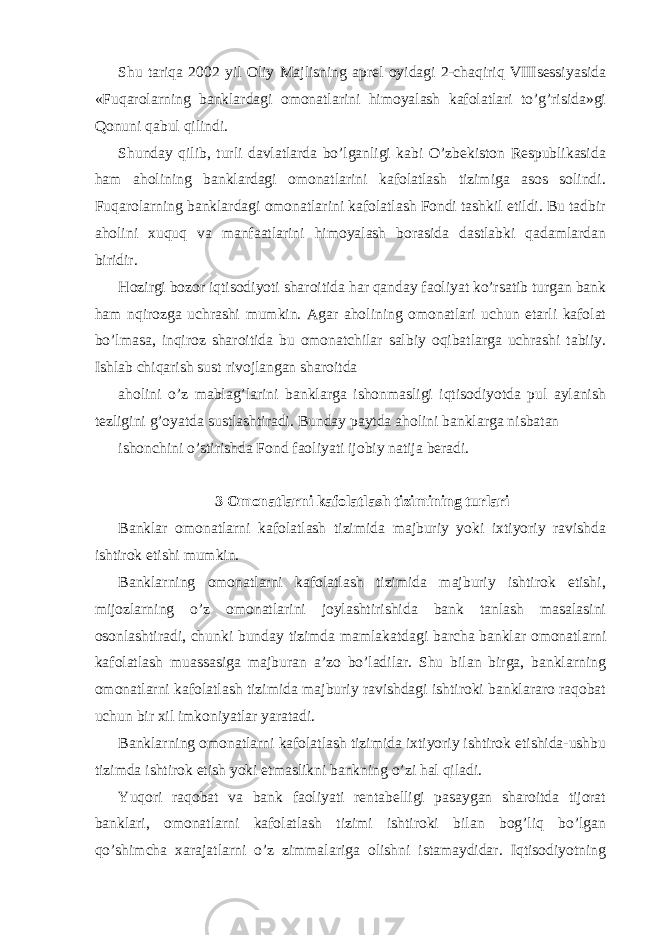 Shu tariqa 2002 yil Oliy Majlisning aprel oyidagi 2-chaqiriq VIIIsessiyasida «Fuqarolarning banklardagi omonatlarini himoyalash kafolatlari to’g’risida»gi Qonuni qabul qilindi. Shunday qilib, turli davlatlarda bo’lganligi kabi O’zbekiston Respublikasida ham aholining banklardagi omonatlarini kafolatlash tizimiga asos solindi. Fuqarolarning banklardagi omonatlarini kafolatlash Fondi tashkil etildi. Bu tadbir aholini xuquq va manfaatlarini himoyalash borasida dastlabki qadamlardan biridir. Hozirgi bozor iqtisodiyoti sharoitida har qanday faoliyat ko’rsatib turgan bank ham nqirozga uchrashi mumkin. Agar aholining omonatlari uchun etarli kafolat bo’lmasa, inqiroz sharoitida bu omonatchilar salbiy oqibatlarga uchrashi tabiiy. Ishlab chiqarish sust rivojlangan sharoitda aholini o’z mablag’larini banklarga ishonmasligi iqtisodiyotda pul aylanish tezligini g’oyatda sustlashtiradi. Bunday paytda aholini banklarga nisbatan ishonchini o’stirishda Fond faoliyati ijobiy natija beradi. 3 Omonatlarni kafolatlash tizimining turlari Banklar omonatlarni kafolatlash tizimida majburiy yoki ixtiyoriy ravishda ishtirok etishi mumkin. Banklarning omonatlarni kafolatlash tizimida majburiy ishtirok etishi, mijozlarning o’z omonatlarini joylashtirishida bank tanlash masalasini osonlashtiradi, chunki bunday tizimda mamlakatdagi barcha banklar omonatlarni kafolatlash muassasiga majburan a’zo bo’ladilar. Shu bilan birga, banklarning omonatlarni kafolatlash tizimida majburiy ravishdagi ishtiroki banklararo raqobat uchun bir xil imkoniyatlar yaratadi. Banklarning omonatlarni kafolatlash tizimida ixtiyoriy ishtirok etishida-ushbu tizimda ishtirok etish yoki etmaslikni bankning o’zi hal qiladi. Yuqori raqobat va bank faoliyati rentabelligi pasaygan sharoitda tijorat banklari, omonatlarni kafolatlash tizimi ishtiroki bilan bog’liq bo’lgan qo’shimcha xarajatlarni o’z zimmalariga olishni istamaydidar. Iqtisodiyotning 