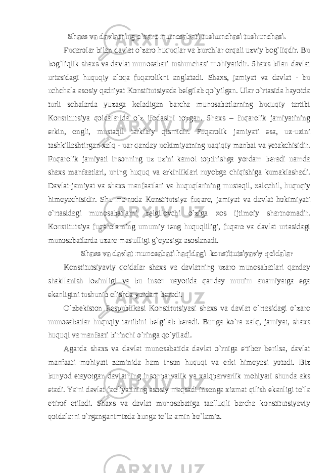 Shaxs va davlatning o`zaro munosabati tushunchasi tushunchasi. Fuqarolar bilan davlat o`zaro huquqlar va burchlar orqali uzviy bog`liqdir. Bu bog`liqlik shaxs va davlat munosabati tushunchasi mohiyatidir. Shaxs bilan davlat urtasidagi huquqiy aloqa fuqarolikni anglatadi. Shaxs, jamiyat va davlat - bu uchchala asosiy qadriyat Konstitutsiyada belgilab qo`yilgan. Ular o`rtasida hayotda turli sohalarda yuzaga keladigan barcha munosabatlarning huquqiy tartibi Konstitutsiya qoidalarida o`z ifodasini topgan. Shaxs – fuqarolik jamiyatining erkin, ongli, mustaqil tarkibiy qismidir. Fuqarolik jamiyati esa, uz-uzini tashkillashtirgan xalq - uar qanday uokimiyatning uaqiqiy manbai va yetakchisidir. Fuqarolik jamiyati insonning uz uzini kamol toptirishga yordam beradi uamda shaxs manfaatlari, uning huquq va erkinliklari ruyobga chiqishiga kumaklashadi. Davlat-jamiyat va shaxs manfaatlari va huquqlarining mustaqil, xalqchil, huquqiy himoyachisidir. Shu ma&#39;noda Konstitutsiya fuqaro, jamiyat va davlat hokimiyati o`rtasidagi munosabatlarni belgilovchi o`ziga xos ijtimoiy shartnomadir. Konstitutsiya fuqarolarning umumiy teng huquqliligi, fuqaro va davlat urtasidagi munosabatlarda uzaro mas&#39;ulligi g`oyasiga asoslanadi. Shaxs va davlat munosabati haqidagi konstitutsiyaviy qoidalar Konstitutsiyaviy qoidalar shaxs va davlatning uzaro munosabatlari qanday shakllanish lozimligi va bu inson uayotida qanday muuim auamiyatga ega ekanligini tushunib olishda yordam beradi. O`zbekiston Respublikasi Konstitutsiyasi shaxs va davlat o`rtasidagi o`zaro munosabatlar huquqiy tartibini belgilab beradi. Bunga ko`ra xalq, jamiyat, shaxs huquqi va manfaati birinchi o`ringa qo`yiladi. Agarda shaxs va davlat munosabatida davlat o`rniga e&#39;tibor berilsa, davlat manfaati mohiyati zaminida ham inson huquqi va erki himoyasi yotadi. Biz bunyod etayotgan davlatning insonparvalik va xalqparvarlik mohiyati shunda aks etadi. Ya&#39;ni davlat faoliyatining asosiy maqsadi insonga xizmat qilish ekanligi to`la e&#39;tirof etiladi. Shaxs va davlat munosabatiga taalluqli barcha konstitutsiyaviy qoidalarni o`rganganimizda bunga to`la amin bo`lamiz. 