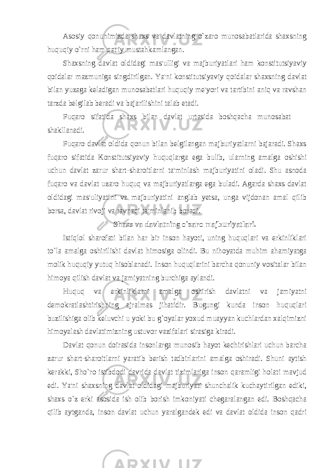 Asosiy qonunimizda shaxs va davlatning o`zaro munosabatlarida shaxsning huquqiy o`rni ham qat&#39;iy mustahkamlangan. Shaxsning davlat oldidagi mas&#39;ulligi va majburiyatlari ham konstitutsiyaviy qoidalar mazmuniga singdirilgan. Ya&#39;ni konstitutsiyaviy qoidalar shaxsning davlat bilan yuzaga keladigan munosabatlari huquqiy me&#39;yori va tartibini aniq va ravshan tarzda belgilab beradi va bajarilishini talab etadi. Fuqaro sifatida shaxs bilan davlat urtasida boshqacha munosabat shakllanadi. Fuqaro davlat oldida qonun bilan belgilangan majburiyatlarni bajaradi. Shaxs fuqaro sifatida Konstitutsiyaviy huquqlarga ega bulib, ularning amalga oshishi uchun davlat zarur shart-sharoitlarni ta&#39;minlash majburiyatini oladi. Shu asnoda fuqaro va davlat uzaro huquq va majburiyatlarga ega buladi. Agarda shaxs davlat oldidagi mas&#39;uliyatini va majburiyatini anglab yetsa, unga vijdonan amal qilib borsa, davlat rivoji va ravnaqi ta&#39;minlanib boradi. Shaxs va davlatning o`zaro majburiyatlari. Istiqlol sharofati bilan har bir inson hayoti, uning huquqlari va erkinliklari to`la amalga oshirilishi davlat himosiga olindi. Bu nihoyatda muhim ahamiyatga molik huquqiy yutuq hisoblanadi. Inson huquqlarini barcha qonuniy vositalar bilan himoya qilish davlat va jamiyatning burchiga aylandi. Huquq va erkinliklarni amalga oshirish davlatni va jamiyatni demokratlashtirishning ajralmas jihatidir. Bugungi kunda inson huquqlari buzilishiga olib keluvchi u yoki bu g`oyalar yoxud muayyan kuchlardan xalqimizni himoyalash davlatimizning ustuvor vazifalari sirasiga kiradi. Davlat qonun doirasida insonlarga munosib hayot kechirishlari uchun barcha zarur shart-sharoitlarni yaratib berish tadbirlarini amalga oshiradi. Shuni aytish kerakki, Sho`ro istibdodi davrida davlat tizimlariga inson qaramligi holati mavjud edi. Ya&#39;ni shaxsning davlat oldidagi majburiyati shunchalik kuchaytirilgan ediki, shaxs o`z erki asosida ish olib borish imkoniyati chegaralangan edi. Boshqacha qilib aytganda, inson davlat uchun yaralgandek edi va davlat oldida inson qadri 