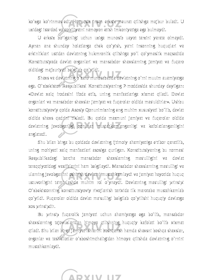 ko`zga ko`rinmas edi. Huquqsiz inson erksiz meunat qilishga majbur buladi. U uzidagi iste&#39;dod va qobiliyatni namoyon etish imkoniyatiga ega bulmaydi. U erksiz bo’lganligi uchun uziga munosib uayot tarzini yarata olmaydi. Aynan ana shunday holatlarga chek qo`yish, ya&#39;ni insonning huquqlari va erkinliklari ustidan davlatning hukmronlik qilishiga yo`l qo`ymaslik maqsadida Konstitutsiyada davlat organlari va mansabdor shaxslarning jamiyat va fuqaro oldidagi majburiyati belgilab qo`yildi. Shaxs va davlatning o`zaro munosabatida davlatning o`rni muuim auamiyatga ega. O`zbekiston Respublikasi Konstitutsiyaning 2-moddasida shunday deyilgan: «Davlat xalq irodasini ifoda etib, uning manfaatlariga xizmat qiladi. Davlat organlari va mansabdor shaxslar jamiyat va fuqarolar oldida mas&#39;uldirlar». Ushbu konstitutsiyaviy qoida Asosiy Qonunimizning eng muhim xususiyati bo`lib, davlat oldida shaxs qadrini tikladi. Bu qoida mazmuni jamiyat va fuqarolar oldida davlatning javobgarligi qonunan mustahkamlanganligi va kafolatlanganligini anglatadi. Shu bilan birga bu qoidada davlatning ijtimoiy ahamiyatiga e&#39;tibor qaratilib, uning mohiyati xalq manfaatlari asosiga qurilgan. Konstitutsiyaning bu normasi Respublikadagi barcha mansabdor shaxslarning mas&#39;ulligini va davlat taraqqiyotidagi vazifalarini ham belgilaydi. Mansabdor shaxslarning mas&#39;ulligi va ularning javobgarlini oshirish davlatni mustahkamlaydi va jamiyat hayotida huquq ustuvorligini ta&#39;minlashda muhim rol o`ynaydi. Davlatning mas&#39;ulligi prinsipi O`zbekistonning konstitutsiyaviy rivojlanish tarixida ilk marotaba mustahkamlab qo`yildi. Fuqarolar oldida davlat ma&#39;sulligi belgilab qo`yilishi huquqiy davlatga xos prinsipdir. Bu prinsip fuqarolik jamiyati uchun ahamiyatga ega bo`lib, mansabdor shaxslarning tajovuzlaridan himoya qilishning huquqiy kafolati bo`lib xizmat qiladi. Shu bilan birga jamiyat ishlarini boshqarish hamda shaxsni boshqa shaxslar, organlar va tashkilotlar o`zboshimchaligidan himoya qilishda davlatning o`rnini mustahkamlaydi. 