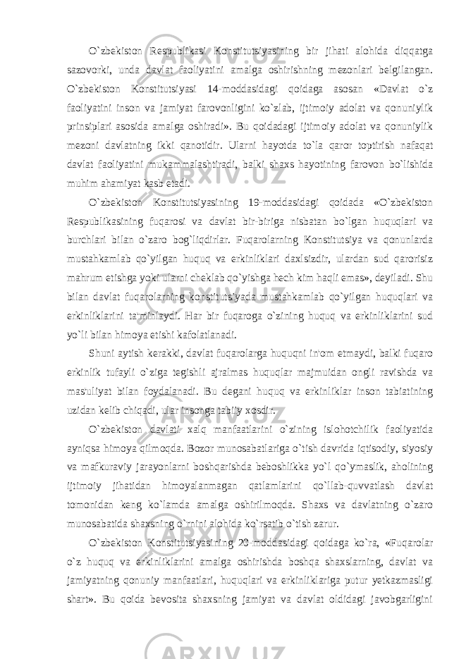 O`zbekiston Respublikasi Konstitutsiyasining bir jihati alohida diqqatga sazovorki, unda davlat faoliyatini amalga oshirishning mezonlari belgilangan. O`zbekiston Konstitutsiyasi 14-moddasidagi qoidaga asosan «Davlat o`z faoliyatini inson va jamiyat farovonligini ko`zlab, ijtimoiy adolat va qonuniylik prinsiplari asosida amalga oshiradi». Bu qoidadagi ijtimoiy adolat va qonuniylik mezoni davlatning ikki qanotidir. Ularni hayotda to`la qaror toptirish nafaqat davlat faoliyatini mukammalashtiradi, balki shaxs hayotining farovon bo`lishida muhim ahamiyat kasb etadi. O`zbekiston Konstitutsiyasining 19-moddasidagi qoidada «O`zbekiston Respublikasining fuqarosi va davlat bir-biriga nisbatan bo`lgan huquqlari va burchlari bilan o`zaro bog`liqdirlar. Fuqarolarning Konstitutsiya va qonunlarda mustahkamlab qo`yilgan huquq va erkinliklari daxlsizdir, ulardan sud qarorisiz mahrum etishga yoki ularni cheklab qo`yishga hech kim haqli emas», deyiladi. Shu bilan davlat fuqarolarning konstitutsiyada mustahkamlab qo`yilgan huquqlari va erkinliklarini ta&#39;minlaydi. Har bir fuqaroga o`zining huquq va erkinliklarini sud yo`li bilan himoya etishi kafolatlanadi. Shuni aytish kerakki, davlat fuqarolarga huquqni in&#39;om etmaydi, balki fuqaro erkinlik tufayli o`ziga tegishli ajralmas huquqlar majmuidan ongli ravishda va mas&#39;uliyat bilan foydalanadi. Bu degani huquq va erkinliklar inson tabiatining uzidan kelib chiqadi, ular insonga tabiiy xosdir. O`zbekiston davlati xalq manfaatlarini o`zining islohotchilik faoliyatida ayniqsa himoya qilmoqda. Bozor munosabatlariga o`tish davrida iqtisodiy, siyosiy va mafkuraviy jarayonlarni boshqarishda beboshlikka yo`l qo`ymaslik, aholining ijtimoiy jihatidan himoyalanmagan qatlamlarini qo`llab-quvvatlash davlat tomonidan keng ko`lamda amalga oshirilmoqda. Shaxs va davlatning o`zaro munosabatida shaxsning o`rnini alohida ko`rsatib o`tish zarur. O`zbekiston Konstitutsiyasining 20-moddasidagi qoidaga ko`ra, «Fuqarolar o`z huquq va erkinliklarini amalga oshirishda boshqa shaxslarning, davlat va jamiyatning qonuniy manfaatlari, huquqlari va erkinliklariga putur yetkazmasligi shart». Bu qoida bevosita shaxsning jamiyat va davlat oldidagi javobgarligini 