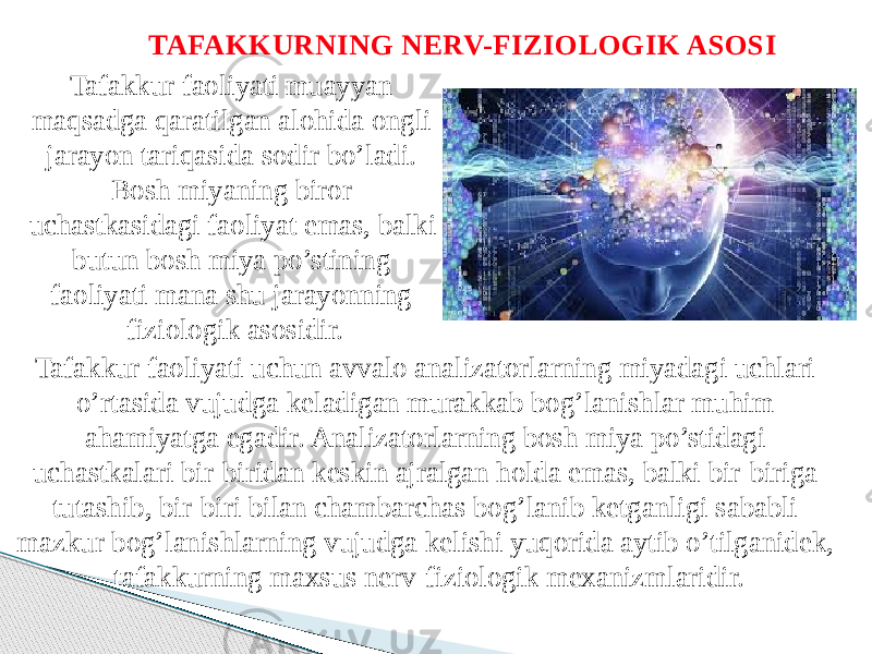 TAFAKKURNING NERV-FIZIOLOGIK ASOSI Tafakkur faoliyati muayyan maqsadga qaratilgan alohida ongli jarayon tariqasida sodir bo’ladi. Bosh miyaning biror uchastkasidagi faoliyat emas, balki butun bosh miya po’stining faoliyati mana shu jarayonning fiziologik asosidir. Tafakkur faoliyati uchun avvalo analizatorlarning miyadagi uchlari o’rtasida vujudga keladigan murakkab bog’lanishlar muhim ahamiyatga egadir. Analizatorlarning bosh miya po’stidagi uchastkalari bir-biridan keskin ajralgan holda emas, balki bir-biriga tutashib, bir-biri bilan chambarchas bog’lanib ketganligi sababli mazkur bog’lanishlarning vujudga kelishi yuqorida aytib o’tilganidek, tafakkurning maxsus nerv-fiziologik mexanizmlaridir. 