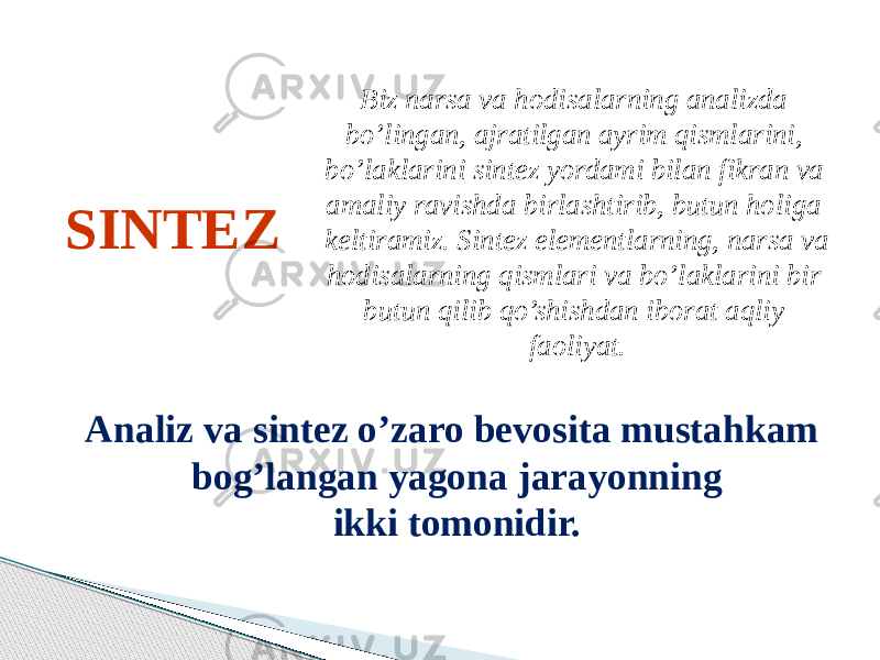 SINTEZ Biz narsa va hodisalarning analizda bo’lingan, ajratilgan ayrim qismlarini, bo’laklarini sintez yordami bilan fikran va amaliy ravishda birlashtirib, butun holiga keltiramiz. Sintez elementlarning, narsa va hodisalarning qismlari va bo’laklarini bir butun qilib qo’shishdan iborat aqliy faoliyat. Analiz va sintez o’zaro bevosita mustahkam bog’langan yagona jarayonning ikki tomonidir. 