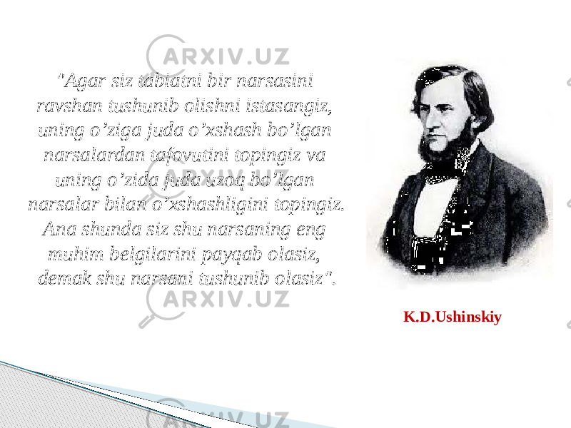 &#34;Agar siz tabiatni bir narsasini ravshan tushunib olishni istasangiz, uning o’ziga juda o’xshash bo’lgan narsalardan tafovutini topingiz va uning o’zida juda uzoq bo’lgan narsalar bilan o’xshashligini topingiz. Ana shunda siz shu narsaning eng muhim belgilarini payqab olasiz, demak shu narsani tushunib olasiz&#34;. K.D.Ushinskiy 