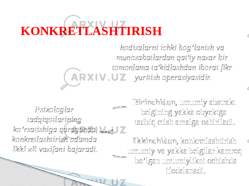 KONKRETLASHTIRISH hodisalarni ichki bog’lanish va munosabatlardan qat&#39;iy nazar bir tomonlama ta&#39;kidlashdan iborat fikr yuritish operasiyasidir. Psixologlar tadqiqotlarining ko’rsatishiga qaraganda konkretlashtirish odamda ikki xil vazifani bajaradi. Birinchidan , umumiy abstrakt belgining yakka obyektga tadbiq etish amalga oshiriladi. Ikkinchidan , konkretlashtirish umumiy va yakka belgilar kamroq bo’lgan umumiylikni ochishda ifodalanadi. 