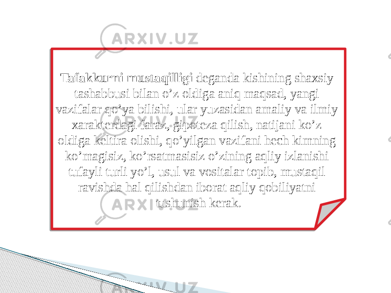 Tafakkurni mustaqilligi deganda kishining shaxsiy tashabbusi bilan o’z oldiga aniq maqsad, yangi vazifalar qo’ya bilishi, ular yuzasidan amaliy va ilmiy xarakterdagi faraz, gipoteza qilish, natijani ko’z oldiga keltira olishi, qo’yilgan vazifani hech kimning ko’magisiz, ko’rsatmasisiz o’zining aqliy izlanishi tufayli turli yo’l, usul va vositalar topib, mustaqil ravishda hal qilishdan iborat aqliy qobiliyatni tushunish kerak. 08 01 07 0903 0F03 0506 19 07 0B03 07 