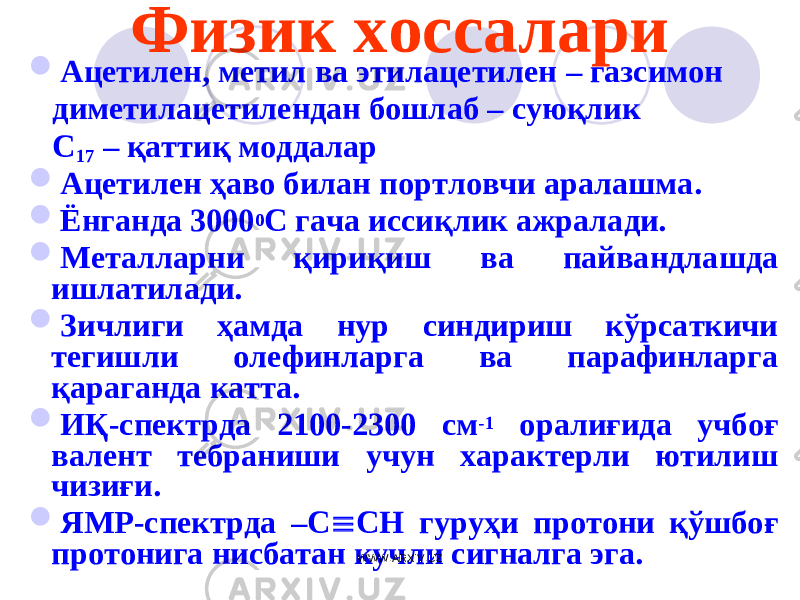 Физик хоссалари  Ацетилен, метил ва этилацетилен – газсимон диметилацетилендан бошлаб – суюқ лик С 1 7 – қаттиқ моддалар  Ацетилен ҳаво билан портловчи аралашма.  Ёнганда 3000 0 С гача иссиқлик ажралади.  Металларни қириқиш ва пайвандлашда ишлатилади.  Зичлиги ҳамда нур синдириш кўрсаткичи тегишли олефинларга ва парафинларга қараганда катта.  ИҚ-спектрда 2100-2300 см -1 оралиғида учбоғ валент тебраниши учун характерли ютилиш чизиғи.  ЯМР-спектрда –С  СН гуруҳи протони қўшбоғ протонига нисбатан кучли сигналга эга. WWW.ARXIV.UZ 