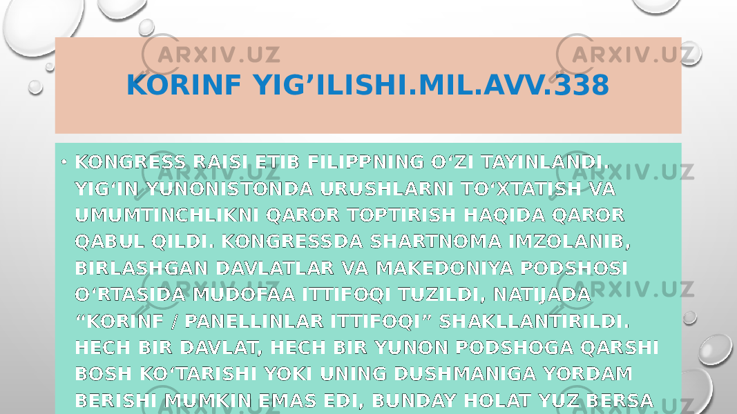 KORINF YIG’ILISHI.MIL.AVV.338 • KONGRESS RAISI ETIB FILIPPNING O‘ZI TAYINLANDI. YIG‘IN YUNONISTONDA URUSHLARNI TO‘XTATISH VA UMUMTINCHLIKNI QAROR TOPTIRISH HAQIDA QAROR QABUL QILDI. KONGRESSDA SHARTNOMA IMZOLANIB, BIRLASHGAN DAVLATLAR VA MAKEDONIYA PODSHOSI O‘RTASIDA MUDOFAA ITTIFOQI TUZILDI, NATIJADA “KORINF / PANELLINLAR ITTIFOQI” SHAKLLANTIRILDI. HECH BIR DAVLAT, HECH BIR YUNON PODSHOGA QARSHI BOSH KO‘TARISHI YOKI UNING DUSHMANIGA YORDAM BERISHI MUMKIN EMAS EDI, BUNDAY HOLAT YUZ BERSA ULARGA NISBATAN ENG OG‘IR JAZO QO‘LLANILISHI BELGILANDI. 