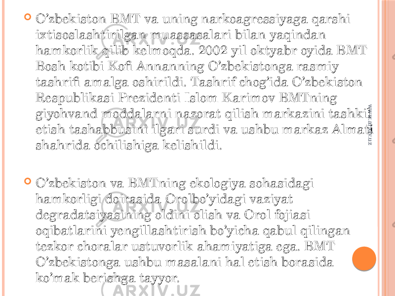  O’zbekiston BMT va uning narkoagressiyaga qarshi ixtisoslashtirilgan muassasalari bilan yaqindan hamkorlik qilib kelmoqda. 2002 yil oktyabr oyida BMT Bosh kotibi Kofi Annanning O’zbekistonga rasmiy tashrifi amalga oshirildi. Tashrif chog’ida O’zbekiston Respublikasi Prezidenti Islom Karimov BMTning giyohvand moddalarni nazorat qilish markazini tashkil etish tashabbusini ilgari surdi va ushbu markaz Almati shahrida ochilishiga kelishildi.  O’zbekiston va BMTning ekologiya sohasidagi hamkorligi doirasida Orolbo’yidagi vaziyat degradatsiyasining oldini olish va Orol fojiasi oqibatlarini yengillashtirish bo’yicha qabul qilingan tezkor choralar ustuvorlik ahamiyatiga ega. BMT O’zbekistonga ushbu masalani hal etish borasida ko’mak berishga tayyor.www.arxiv.uz 