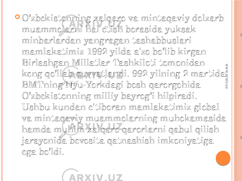  O’zbekistonning xalqaro va mintaqaviy dolzarb muammolarni hal etish borasida yuksak minbarlardan yangragan tashabbuslari mamlakatimiz 1992 yilda a&#39;zo bo’lib kirgan Birlashgan Millatlar Tashkiloti tomonidan keng qo’llab-quvvatlandi. 992 yilning 2 martida BMTning Nyu-Yorkdagi bosh qarorgohida O’zbekistonning milliy bayrog’i hilpiradi. Ushbu kundan e&#39;tiboran mamlakatimiz global va mintaqaviy muammolarning muhokamasida hamda muhim xalqaro qarorlarni qabul qilish jarayonida bevosita qatnashish imkoniyatiga ega bo’ldi .www.arxiv.uz 